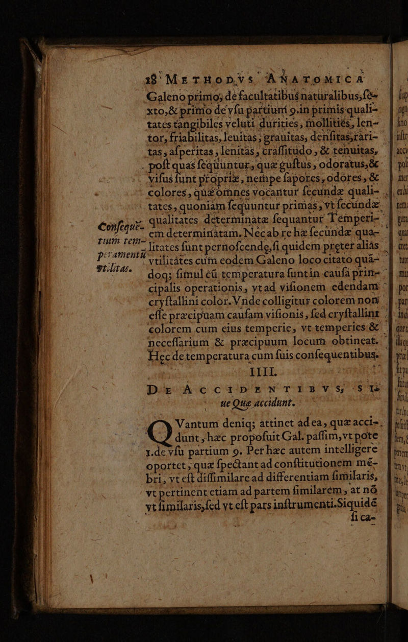 Galeno prinio; de facultatibus naturalibus;fe- xto,&amp; primo de vía partiuní 9.in primis quali- tatcs tangibiles veluti durities; fnolhitiés, len- tor, friabilitas, leuitas; grauitas, denfitas,rari- . |i tas , afperitas ,lenitás, craffitudo , &amp; tenuitas, | .. poft quas fequuntur, qua guftus , odoratus &amp; - . ifusfunt propriz, nempe fapores, odores, &amp; colores, qu£ ornes vocartur fceuridz quali- ., . tates, quoniam fequuntur primas; vt fecunda. cojus SIUE d SAHPI DAR equAREUT ATO RADE, runs topi REOR EESURU RA up Desa e li leap qa. pom lirates funt pernofcende,fi quidem preteraliás | MONDE vtilitátes cum eodem Galeno loco citato quà- | doq; fimuléü temperatura funtin caufa prine - cipalis operationis, ytad vifionem edendam : cryftallini color. V nde colligitur colorem noni eflc przcipuam caufam vifionis, fed cryftallint Ji colorem cum cius temperie, vt temperies &amp; | neceffarium &amp; praecipuum locum obtineat. Ji Hecdetemperatura cum fuis confequentibus. | | III. patct Dr AccaipENTIBVS SI ite Que accidunt. (7v Vantum deniq; attinet ad ea, quz acci-. D yj; 9 dunt, hzc propofuit Gal. paffim,vtpote [i y.de vfu partium 9. Perhac autem intelligere oportct , quz fpectant ad conftitutionem mé- bri, vt cft diffimilaread differentiam fimilaris, vt pertinent ctiam ad partem fimilarém, at nó vt fimilaris fed vt eft pars ifii eMisiques 1 Cà