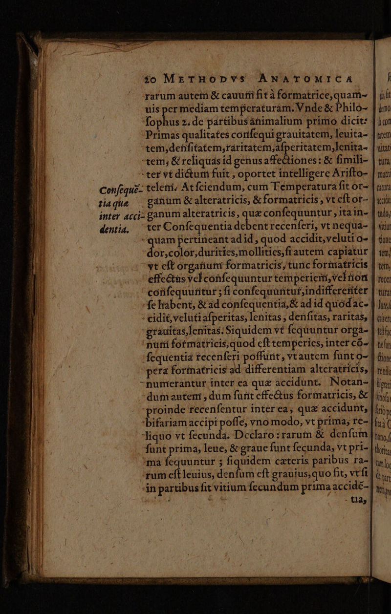 rarum autem &amp; cauutii fit à formatrice,quam- | jl: uis ve mediam temperaturam. Vnde &amp; Philo- | im fophus 2. de partibusátiimalium primo dicit: | Primas qualitates confequi grauitatem, leuita- | rien 'tem,defifitatem,raritatem;afperitatem,lenita- | vint tem; &amp; reliquás íd genus affectiones: &amp; fimili- | tuj ter vt dictum fuit , oportet intelligere Arifto- | m Confequz- telemri; At fciendum, cum Temperatura fitor- | ru siaque — gatum &amp; alteratricis, &amp; formatricis; vt eftor- | uii inter acci: ganum alteratricis, ies confequuntur , ita in- | tio, dentia, | ter Confequentia debent recenferi, vt nequa- | viu quam pertineant ad id , quod accidit, veluti o- | do dor,color;duritics,mollities;fiautem capiatur | «m vt eft órgafium formatricis, tunc forfnatricis | te, effcétüs vel confequuntur temperiem, vel rion | ree confequutitur ; fi confequüntut;indifferetiter | tu; -fe habent, &amp; ad confequentia,&amp; ad id quodac- | Jui - cidi&amp; veluti afperitas, lenitas , denfitas, raritas, | cie -grauitas lenitas. Siquidem vt fequuntur orga- | tí 'nuri fotmatricisquod eft temperies, inter có- | ny 'fequentia fecenferi poffunt; vtautem funt 0- ] 6i pera forinatricis ad differentiam alteratricis, | uj -numerantur inter ea quz accidunt. Notan- | lg; dum autem , dum furit effectus formatricis, &amp; lii proinde recenfentur inter ea; qux accidunt, iiy bifariam accipi poffe, vno modo, vt prima; re- [fnit Jiquo vt fecunda. Declaro irarum &amp; denfum | ny funt prima, leue, &amp; graue funt fecunda, vt pri- m ;ma fequuntur 5 fiquidem cateris paribus ra-| qi. rum eft leuius, denfum cft grauius, quo fit vtt |i  án partibus fit vitium fecundum prima accidé- | I beatis . - t12, UU