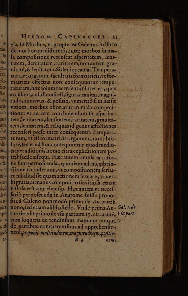 HirRoN. CAPRIVACCEI. 2I. tia; fit Morbus, vt propterea Galenus inlibro . *| de morborum differctiis,inter morbos in ma- '|-la compofitione recenfeat afperitatem , leni- | tatem, denfitatem, raritatem,nonautem gra- | uitaté, &amp; leuitatem.Sideniq; capiat Tempera- | tura,vt organum facultatis formatricis,vt for- matricis effe&amp;us non confequuntur tempe- raturam,hzc folum recenfentur inter ea, quz | accidunt,cutufmodi eft,figura, cauitas,magni- | tudo, numerus , &amp; pofitio, vt meritó fiin his fit | vitium, morbus oboriatur in mala compofi- | tione: vt ad rem concludendum fit afperita- il tem;lenitatem,denfitatem, raritatem, grauita- | tem;leuitatem,&amp; reliquasid genus affectiones | recenferi poffe inter confequentia T'empera- ' turam, vt eft formatricis organum , nonabfo- lutefed vt ad hoc confequuntur,quod medio- | eris eruditionis homo citra explicationem po- | teft facileaffequi. Hzcautem omnia ea ratio- . (4 ne funt pernofcenda, quoniam ad membria- €tionem conferunt, vt compofitionem fcrua- re nilaliud fit, quam actionem feruare , yt ver- ! bigratia,fi manus compofitio fit vitiofa, etiam vitiofa eritapprehenfio. Hzcantem vt necef- farió pernofcenda in Anatome fuiffe propo- 'fitaà Galeno non modó primo de víu parti nono,fed etiam alibi oftédo. Vnde prima.Au- Gal. r. de «| thoritasfit primodevíu partium 17. circa fine, V/4 part. cumloquens de Cot un manuum tanquaá /7- i| de partibus concurrentibus ad apprehentios 4| nem,proponit multitudinem,magnitudinem,pofítio- B3 nen,