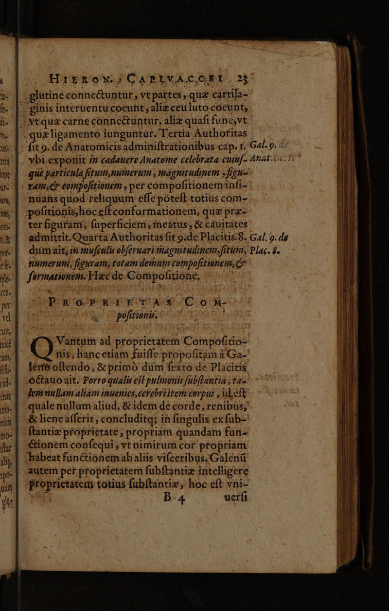 Hitkow? GARLVACOEY.2$. |. glatine conne&amp;untur , vt partes, qua cartila- . ginis interuentu coeunt, aliz ceuluto coeunt, jJ vtqua carne conne&amp;tuntur, aliz quafi fune;vt | JAN spicas iunguntür. Tertia Autbofitas : fit 9. de Anatomicis adminiftrationibus cap. r. G4 9. «^ |. vbi exponit /n cadauere Anatome celebrata cuiu[- Anat ca. D que particula fetum,numerum , magnirudinem »figu- tTAI,C» eompofitionem , per compofitionem infi- - nuans quod reliquum effe potell totius com- | .pofitionis)heceftconformationem, qua pra- ter figuram, fuperficiéem , meatus , &amp; cáuitates | admittit. Quarta Authoritas fit 9:de Placitis.8. Gal. 9. de dumait, in mufculis obferuari tnagnitudinem,fitum, Plac. 9. numerum, figuram, totam demum compofttionem, c» | fermationem.Hecde Compofitionée, — ^7 4 o pofitionis. Vantutr ad. proprietatem Compofitio- «d nis; hancetiam fuiffe propofitam à Ga- lem oftendo, &amp; primó dum fexto de Placitis .OCtauo ait. Porro qualis est pulmonis [ab[flantia ; ta- lemnullam aliam inuenies, cerebriltem corpus , Ad;eft qualenullum aliud, &amp; idem de corde, renibus;' &amp; lieneafferit , concluditq; in fingulis ex fub-' ftantiz proprietate; propriam quandam fun- &amp;ionem confequi , vt nimirum cor propriam hàábeat functionemab aliis vifceribus. Galená autem per proprietatem fubftantiz intelligere Proprictatem totius fubftantiz , hoc eft vni- ds , B. 4 uerfi