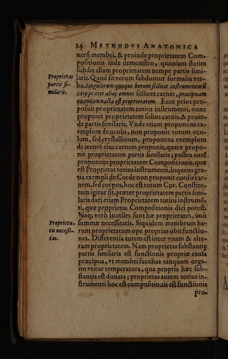 uerfi membri, &amp; proinde proprietatem Com; . pofitionis. inde demonflro, quoniam ftatim fabdit aliam proprietatem nempe partis fimi- parti fi-. ba.singulorum quaque borum fcilicet inftrumentorü . quadam nacta eff proprietatem. Ecce prius pro- poluit proprietatem totius inftrumenti, nunc ; proponit proprictatem folius carnis, &amp; proin». de partis fimilaris, Vnde etiam proponens ex- emplum depculo , non proponit totuni ocu- lum, fed cryftallinum; proponens exemplum de iecore eius carnem proponit,quare propo-. nit proprietatem partis fimilaris ; poftea auté; proponens proprietatem Compofitionis,quz. eít Proprietas totiusinftrumenti,loquens gra- tia exempli deCorde non proponit cordiscar- nem,fedcorpus,hocefttotum Cor. Conftitu- tum iur fit; prater proprietatem partis fimi- laris dati etiam Proprietatem totius inftrumé- ti, quz prgprietas Compofitionis dici poteft. : Neq; vero inutiles funt hz proprietates, imó: Proprieta- fumma neceffitatis. Siquidem membrum ha- ti necefi- rum proprieetum ope propriasobitfunctio-, | 14. —— nes. Differentiaantem cftinter ynam &amp; alte- ram proprietatem. Nam proprietas fubfansig partis fimilaris eft functionis proprie caufa precipua, vt membri facultas tanquam orga- no vtitur temperatura, qua-propria hzc fub-. ftantia eft donata ; proprictasautem totius in-. ftrumenti hoc eft compofitioais eft fun&amp;ionis pro.