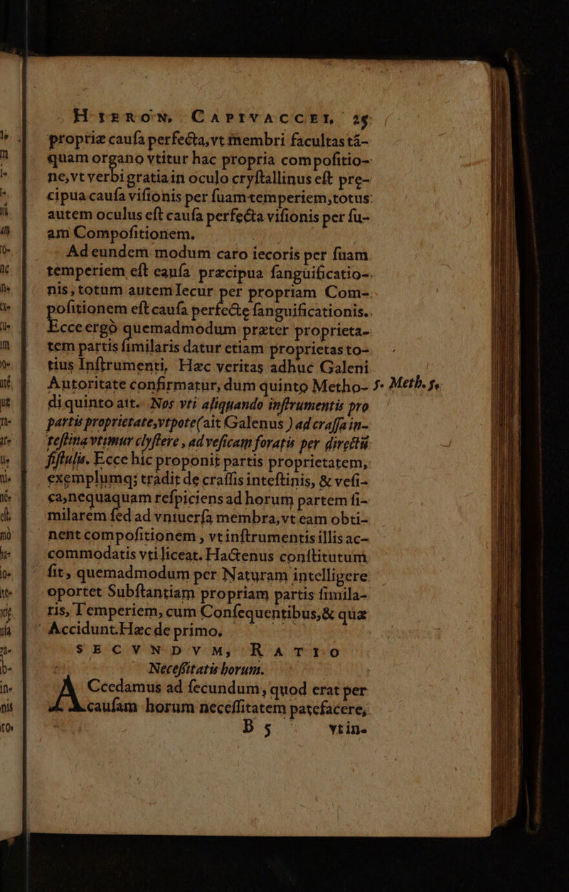HtrrRoON, CAPIVACCEIT 254 proprie caufa perfecta, vt membri facultas tá- quam Hae vtitur hac propria com pofitio-: ne,vt yerbi gratia in oculo cryftallinus eft pre- cipua caufa viftonis per fuamtemperiem,totus: autem oculus eft caufa perfe&amp;a vifionis per fu- am Compofitionem. ! | Ad eundem modum caro iecoris per fuam temperiem eft eanía precipua fanguificatio-: nis, totum autemlIecur per propriam Com-. ofitionem eft caufa Béribeie fanguificationis.. Ecce ergó quemadmodum prater proprieta tem partis fimilaris datur etiam proprietasto- tius Inftrumenti, Hac veritas adhuc Galeni Antoritate confirmatur, dum quinto Metho- 7 Meth. 5, di quinto att. Nos vti aJiqgando inffrumentis pro partis proprietate,vtpote(ait Galenus ) ad craffa in- Teffinavtimur clyflere , ad veficam foratis per diretti fifulis. Eccc hic proponit partis proprietatem, exemplumq; tradit de craffis inteftinis, &amp; vefi- scia qii refpiciens ad horum partem fi- milarem fed ad vntuerfa membra,vt eam obti- nentcompofitionem , vtinftrumentisillisac- commodatis vti]iceat. Ha&amp;enus conttitutum fit, quemadmodum per Naturam intelligere oportet Subflantiam propriam partis fimila- ris, I emperiem, cum Confequentibus;&amp; qua Accidunt.Hazc de primo. . Se SECVNDVM, RaATrt0 Neceffitatis borum. ^7 | Ccedamus ad fecundum, quod erat per caufam horum necceffitatem patefacere, D5 . win. EUIS Rocca QE ER Ll I— m — E RR ue E ——— — E — a - EIL IM z E I MERE s EQUITES NE e e E - , —R€ a mV Rm Mam pe - - --— v4 nm o Se E - b) 2 t. Lo paca Rl 4. m I E ^ MÀ rm - Md e
