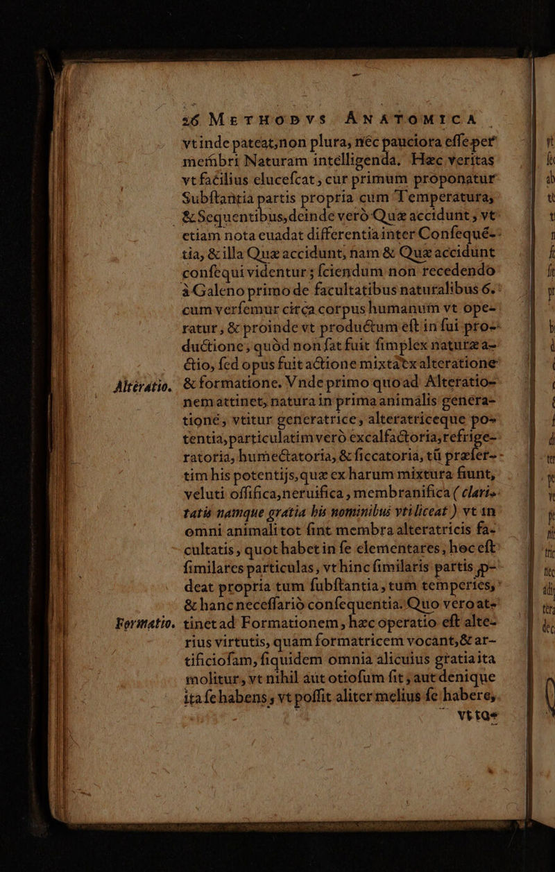 i6 ME THOPDVYVS ÁNATOMICA vtinde pateat,non plura, néc pauciora effe per metrübrt Naturam intelligenda, Hc veritas vt facilius elucefcat ; cur primum proponatur Subftantia acd propria cum Temperatura; Altérátio. Foristtatio. etiam nota euadat differentiainter Confequé-- tia, &amp; illa Quz accidunt, nam &amp; Quz accidunt confequi videntur; ciendum non recedendo cum verfemur circa corpus humanum vt ope- ratur, &amp; proinde vt productum eft in fui pro- ductione; quód non fat fuit fimplex naturza- &amp;tio, fed opus fuit actione mixtatxalteratione &amp; formatione. Vnde primo quoad Alteratio- nemattinet, naturain primaanimális genera- tioné , vtitur generatrice, alteratriceque po- tentia; particulatimveró excalfactoria;refrige- ratoria, humectatoria, &amp; ficcatoria, tü dreieis tim his potentijs,qux ex harum mixtura fiunt, veluti offifica,neruifica , membranifica ( clari». tati namque gratia bis nominibus vtiliceat ) vt 1n omni animalitot fint membra alteratricis fa- cultatis ; quot habet in fe clementares, hec eft fimilarcs particulas, vt hinc fimilaris partis p- deat propria tum fubftantia, ctum temperies, &amp; hanc neceffarió confequentia. Quo veroat- tinetad Formationem hec operatio eft alte- rius virtutis, quam formatricem vocant, &amp; ar- tificiofam, fiquidem omnia alicuius gratiaita molitur, vt nihil ait otiofum fit ; aut denique itafe habens vt poffit aliter melius fe habere, | ^ vttoe Kits RERO S NORRIS AR Irt Turc tir t ut
