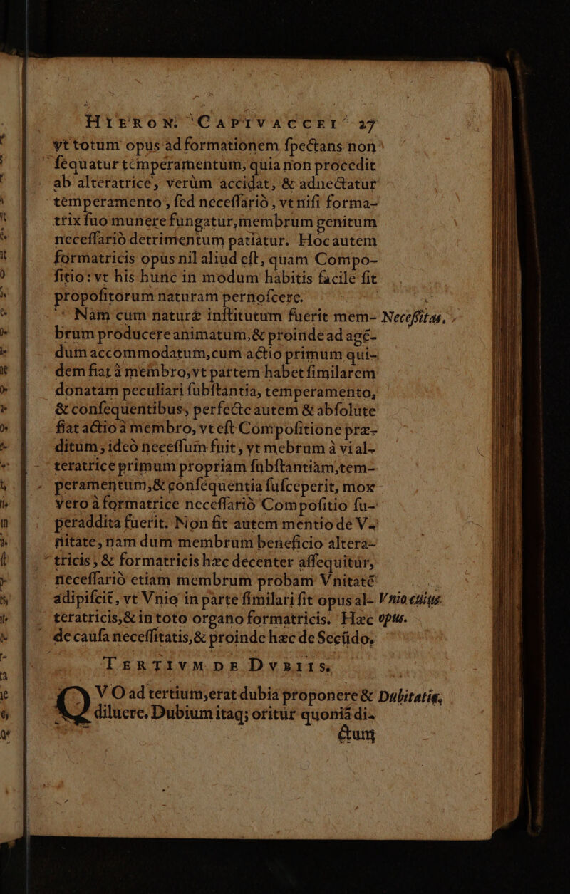 HirRow CaAPTIVACCEI^27 yt totum opus ad formationem fpectans non fequatur témperamentum, quia non procedit ab alteratrice, verüm accidat, &amp; adne&amp;tatur temperamento , fed neceffarió , vt nifi forma- trix fuo munere fungatur,membrum genitum neceffarió detrimentum patiatur. Hocautem formatricis opus nil aliud eft, quam Compo- fitio:vt his hunc in modum habitis facile fit propofitorum naturam pernofcerc. ' Nam cum natur inflitutum fuerit mem- Nereffit as, brum producere animatum,&amp; proindead age- dum accommodatum,cum actio primum qui- dem fiat à membro,vt partem habet fimilarem donatam peculiari fubftantia, temperamento, &amp; confequentibus; perfe&amp;eautem &amp; abfolute fiat actio à membro, vt cft Compofitione prz- ditum ;idcó neceffum fnit , vt mebrum à vial- teratrice primum propriam fübítantiam,tem- peramentum,&amp; confequentia fufceperit, mox vero à formatrice neceffarió Compofitio fu- peraddita fuerit. Non fit autem mentio de V2 nitate, nam dum membrum beneficio altera- ^tricis , &amp; formatricis hzc decenter affequitür, neceffarió etiam membrum probam Vnitaté MU adipifcit , vt Vnio in parte fimilati fit opus al- Vriocuíts. teratricis,&amp; in toto organo formatricis. Hac vfi. de caufa neceffitatis,&amp; proinde hzc de Secüdo. TrRTIvVMDE Dvszirs (Y V Oadtertium,erat dubia proponere &amp; Dulitatie, Me. diluere, Dubium itag; oritur quoniá di- ^id | &amp;um