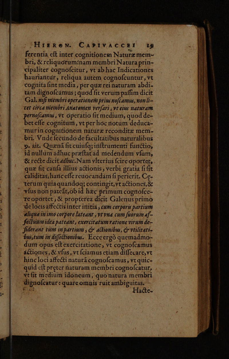|2Hai153 RN. CAPIVACCEY ?$ ferentia elt inter cognitionem Naturz mem» bri, &amp; rcliquotuminam membri Natura prin- cipaliter éognofcitur, vt ab hac Indicationes hauriatitür, reliqua autem cognofcuntur, vt cognita fint media ; per quz rei naturam abdi- tam dignofcámus ; quod fit verum paffim dicit Gal. zifi mémbri operatiónem prius nofcamus, non li—- cet circa tiémbri Anatomien ver(ari vt eius naturam pernofcamus , Vc operatio fit medium, quod de- beteffe cognitum, vt per hoc iotum deduca- murin cognitionem naturz reconditz mem- bri. Vndefecündo de facultatibus naturalibus . 9. ait. Quená fit cuiufq; iriftrumenti furictio, id nullum adhuc przftat ad niedendum vfum, &amp; recte dicit 4dbuc.Nam vlterius fcire Oportet, quz fit caufa illius actionis ; verbi gratia fifit caliditas, haric effe reuocandami fi perierit. Ce- terum quia quandoq; contingit,vt aCtioncs,&amp; | vfus non pateát,ob id hec primum cognofce- reoportet ; € propterea dicit Galenus primo de locis affectis inter initía , cum corporis partium wlique iti imo corpore lateant ,vt vua cum fuorum af- fectum ideA pateant, exercitatum ratione virum de- fidevant tum inpartium y d» aclionibus, C vtilitati- Vussytum in diffeitionibus. Ecceergó quemadmo- dum opus eftexercitatione, vt cognofcamus áctiones, &amp; vfus, vt fciamus etiam diffecare,vt hinc lociaffecti naturá cognofcamus, vt quic- quid cít preter naturam membri cognofcatur, vtfit medium idoneum, quonatura membri dignofcatur: quarc omnis ruit anibiguitas. Hadc-