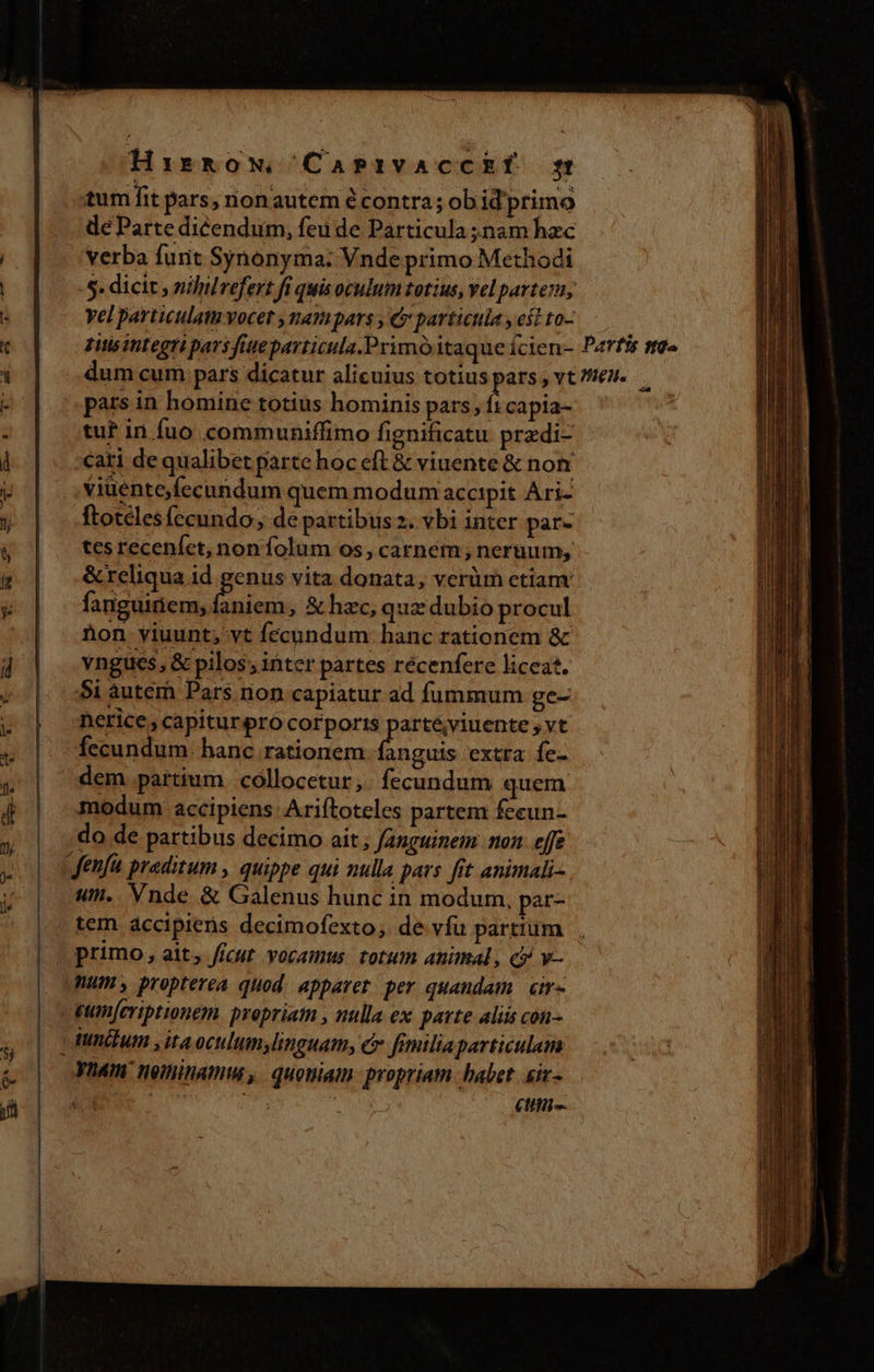 9$ S au ———————————— ' Hirmkow, Casivaccki gt tum fit pars, nonautem écontra; ob id primo de Parte dicendum, feu de Particula nam hac verba funt Synonyma: Vnde primo Methodi 5. dicit , nililrefert fi quis oculum totius, Yel partez; yel particulam vocet ,nampars , &amp; particula y est to- pars in homine totius hominis pars; ft capia- tu? in fuo communiffimo fignificatu przdi- cari de qualibet parte hoc eft &amp; viuente &amp; non viüento fecundum quem modum accipit Ari- ftoteles fecundo, de partibis z. vbi inter par- tes receníct, non folum os, carnem; neruum, &amp; reliqua id genus vita donata, verüm ctiam fanguiriem, braun , &amp; hec, quz dubio procul Aon viuunt, vt fecundum. hanc rationem &amp; vngues, &amp; pilos; inter partes récenfere liceat. 5i àuterh Pars rion capiatur ad fummum ge- nerice, capitur procorporizs partéviuente ,vt fecundum. hanc rationem anguis extra fe- dem partium. collocetur. fecundum quem modum accipiens: Ariftoteles partem fecun- do de partibus decimo ait, fanguinem: non. effe «t. Vnde &amp; Galenus hunc in modum. par- tem accipiens decimofexto; de vfu partium primo, ait, ffcut. yocamus. totum animal, c» v- num propterea quod. apparet. per quandam cim tunctum yita oculum,linguam, cr fimiliaparticulam Cttin-. D WE.