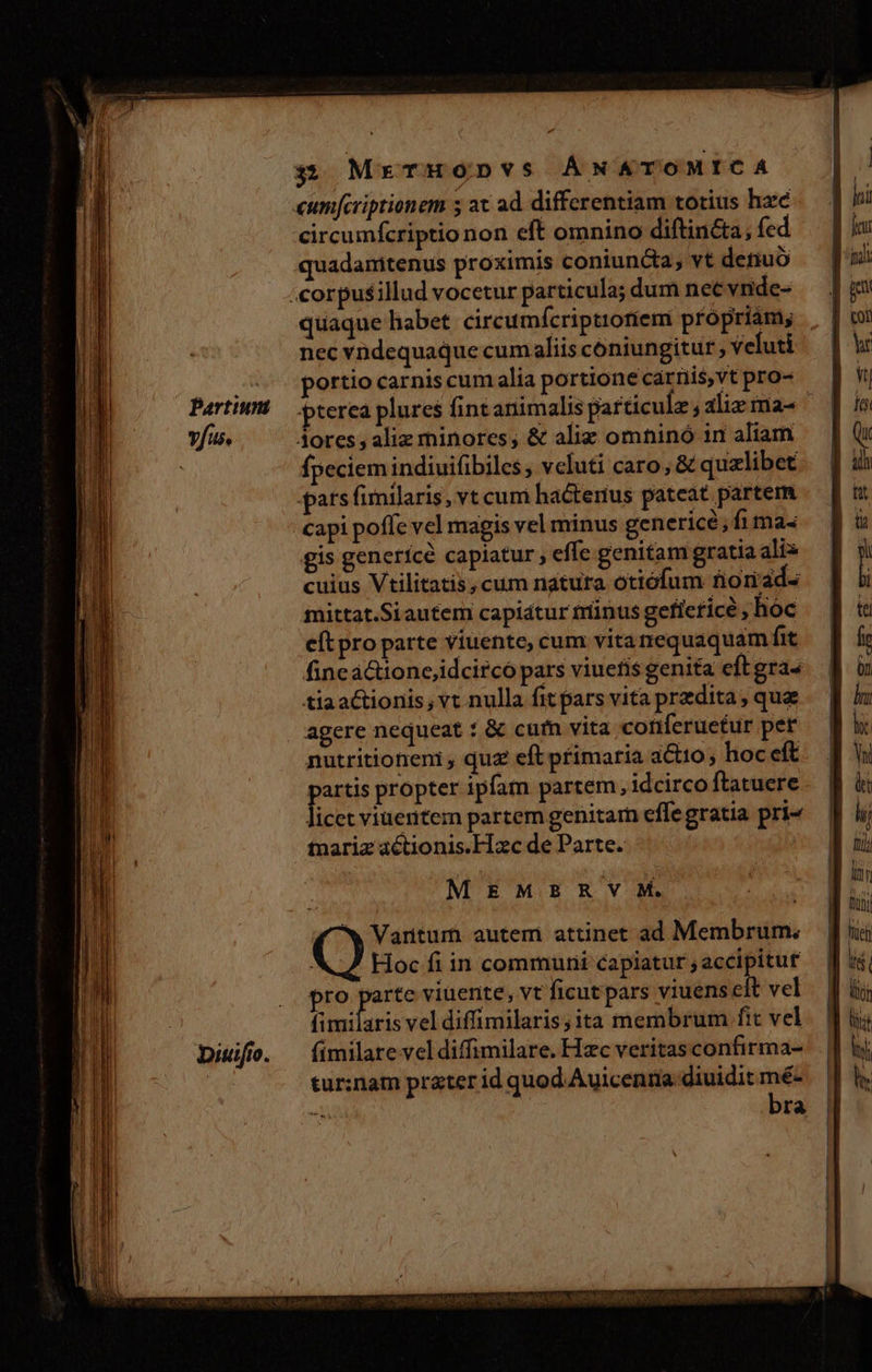 vfus. 3 MreTHoDvs ÁNAÁTOMICA «umfcriptionem 5 at ad differentiam totius hac circumfcriptio non eft omnino diftincta, fed quadamitenus proximis coniuncta; vt detiuó quaque habet. circumícriptioriem própriám; nec vndequaque cum aliis coniungitur ; veluti portio carniscum alia portione carniis,vt pro- Aores , aliz minores, &amp; aliz omninó in aliam fpeciem indiuifibiles ; veluti caro, &amp; qualibet pats fimilaris, vt cum hactenus pateat partem capi poffe vel magis vel minus genericé, fi ma« gis genericé capiatur ; effc genitam gratia alix cuius Vtilitatis, cum natura ottófum no iad- mittat.Si autem capiátur trinus gefieticé hoc e(t pro parte viuente, cum vitanrequaquam fit finca&amp;ione,idcirco pars viuefis genita eft gra« tiaactionis; vt nulla fit pars vita przdita, quz agere nequeat : &amp; cutn vita. conferuetur pet nutritioneni , quz eft primaria actio; hoc eft partis propter 1pfam partem, idcirco ftatuere . licet viuentem partem genitam effegratia pri- tnariz actionis.FIxc de Parte. MEMBRSVM. ! 4^w Variturn autem attinet ad Membrum. | Hoc fi in communi capiatur accipitut pro parte viuente, vt ficut pars viuens cit vel fimilaris vel diffimilaris;ita membrum fit vel fímilare vel diffimilare. Hzc veritas confirma- tur:nam prater id quod. Auicenna diuidit ox i^ ra