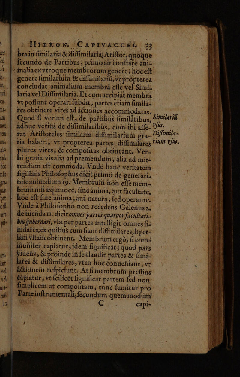 HrrRow. Casrv&amp;cckEL. 3 brain finilatia &amp; diffiimilariaj Ariftót, quoque fecundo de Partibus; primoait conftáre ani- : inaliaex vtroque rienibrorum gerere; hoceft penerefimilartutn &amp; diffimilariü;vt propterea concludat antrialium. membtrà effe vel Simiz laria yel Diffiniilaria. Et cum accipiat inembra vt poffunt óperarifubdit, partes ctiam fimila- | tesobtiriere vires ad á&amp;iiones accommiodatas, , . Quod fi verum eft; de partibus fimiláribus, S! adhuc verius de diffimilaribus, cum ibi affe- 7. — rat Atiftotcles fimilária: diffimilarium gta- assem | tia haberi; vt propterea. partes: diífirnilareg '/!n 7/. plures vires; &amp; compofitas obtinéánt. Ver-- | bi gratia visalia ad premenduin; alia ad mit- teiidum eft commoda. Vnde hane veritatem figillins Philofophus dicit primo dé generati. | óneanimalium r9. Membruni non effe mem- | brum nifi zquiuóce, finéanima, arit facultate, hoc eft fine anima; aut natufa ; fed operante. . Vnde à Philofopho non recedens Galenus 2; | Qetuenda ir. dicitoes partes quatuor facultati. bus guberitari vbi pet partes intelligit omnesfi: | milares;ex quibus cum fiant diffimilares, lig eis | dám vitamobtinent; Membrum ergo, fi com | miüiiter capiatur ;idem fignificat; quod páfs | yiuens; &amp; proinde in feclaudit partes &amp; fiini- . lates &amp; diffimilares, vtin ltóc éónuetiiaüt , ve Actioneim refpiciunt. Atfiinémbrumi preffius éápiatur , vt fcilicet fignificat partem fed non | fimplicem at eii Sp tunc fumitur pro Parteinftrumentalijfecundum quem modum si | capi-