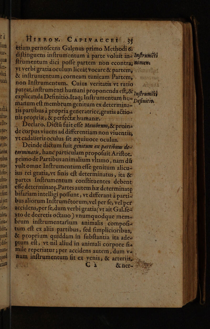 JH (uni JOf« quas lete tri ire 2 iure Iff. i'll. yin j| pt otld« Hitnow. Caprrvacec E^, étiam pernofcens Galenus: primo Methodi diftinguens inftrumentum à parte voluit in non Irflrumentum.. Cuius veritatis vt ratio pateat,inftrumenti humani proponenda cft; &amp; tis partibusà propria generatrice;gratia attio- 4 Declaro. Dic&amp;tü fuit effe Meibrium,&amp; proin de Córpus viuens ad differentiam non viuentis; Yt cadaüierisoculus fit zquiuoce oculus. .. Deinde di&amp;um fuit genitum ex partibuus de: terminatis , hanc párticulam propofuit Ariftot; primo de Partibusanimalium vltimo , nam dá yult omne Inftrumentum effe genitum alicu-. ius rei gratia,vt finis eft determinatus, ita ac partes Infteumentum conftitaentes: debent efle determinate.Partesautem hz determinate bifariam intelligi poffunt ; vt differant à parti- busaliorum S d coeurs per fe; vel'per accidens;per fe,dum verbi gratia(vt ait Gal.fex xto de decretis octauo ) vnumquodque mem: brum inftrumentarium ánimalis compofis tum eft ex aliis: partibus, fed fimplicioribus; &amp; proprium quiddam in fubftantia ita ade: ptum e(t , vt nil aliud in animali corpore fis i. Inffruiicti tütrehs Inftrastei $ Lr Pap x IARE yet qum ao