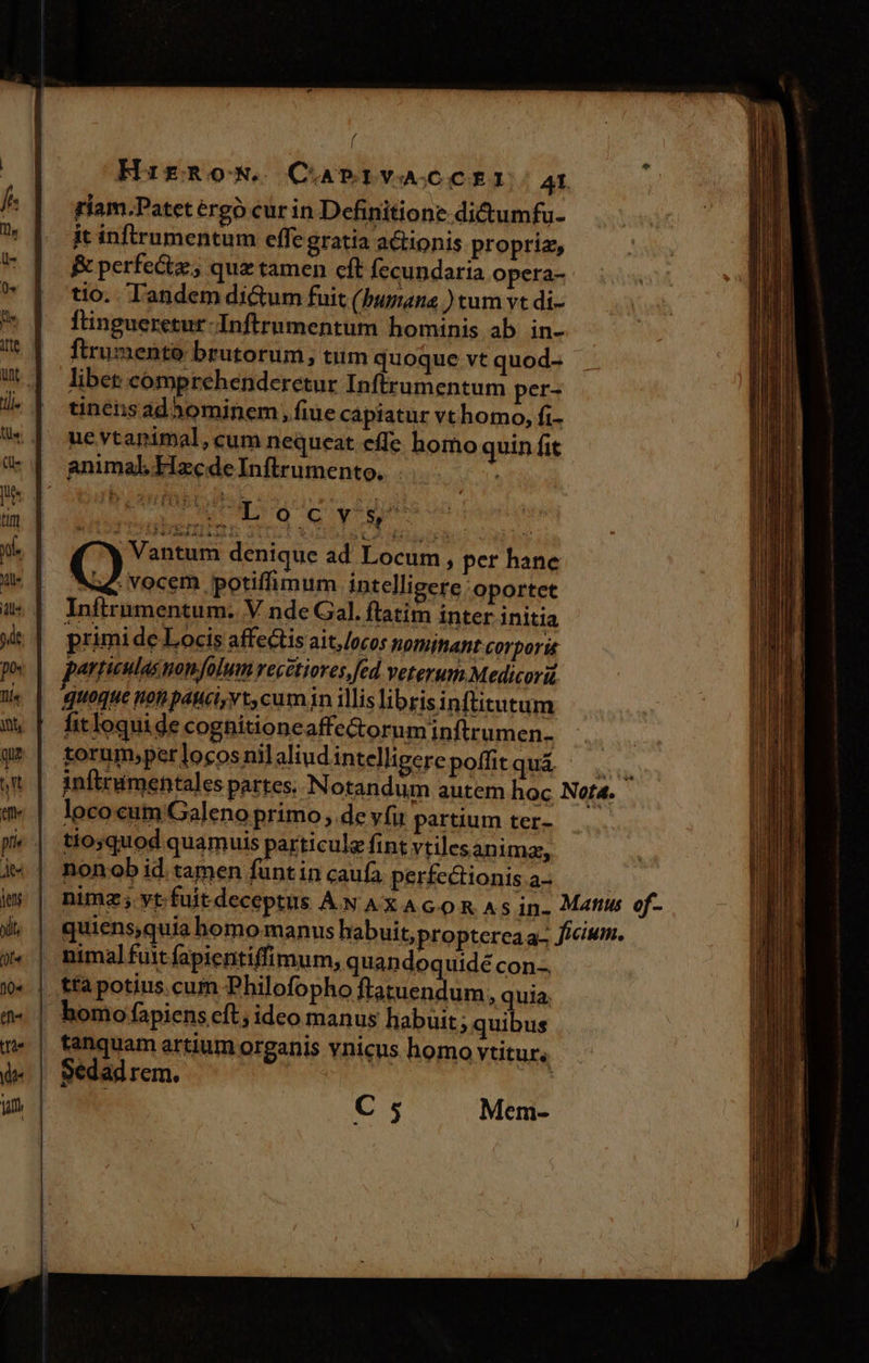 f I HirRoN. CAPRIVACCEI.: AI riam.Patet érgó cur in Definitione dictumfu- it infirumentum effe gratia a&amp;ionis proprie, &amp; perfe&amp;tz.; quz tamen cft fecundaria opera- tio. Tandem di&amp;um fuit (burn ) tum vt di- ftingueretur-Inftrumentum hominis ab in- ftrumento brutorum, tum quoque vt quod- libet comprehenderetur Inftrumentum per- tinénsad*h3ominem »fiue capiatur vthomo, fi- ue vtanimal, cum nequeat effe homo quin fit mui L0 6 Re obeunt | Vantum denique ad Locum, per hanc () vocem potiffimum intelligere oportet Inftrumentum. V nde Gal. ftatim inter initia primi de Locis affe&amp;tis ait, /ocos Wofhihaht corporis pertieulas popfolum recetiores, fed Veterum Medicori. quoque non páuci, vt, cumin illis librisinftitutum fit loqui de cognitioneaffe&amp;ornm inftrumen- torum,per locos nilaliud intelligere poffitquá lococum/Galeno primo , de vfi partium ter- tio;quod quamuis particule fint vtilesanimz, nonob id tamen funtin caufa per£ectionis.a- tanquam artium organis vnicus homo vtitur, Sedad rem. | C 5 Mem-