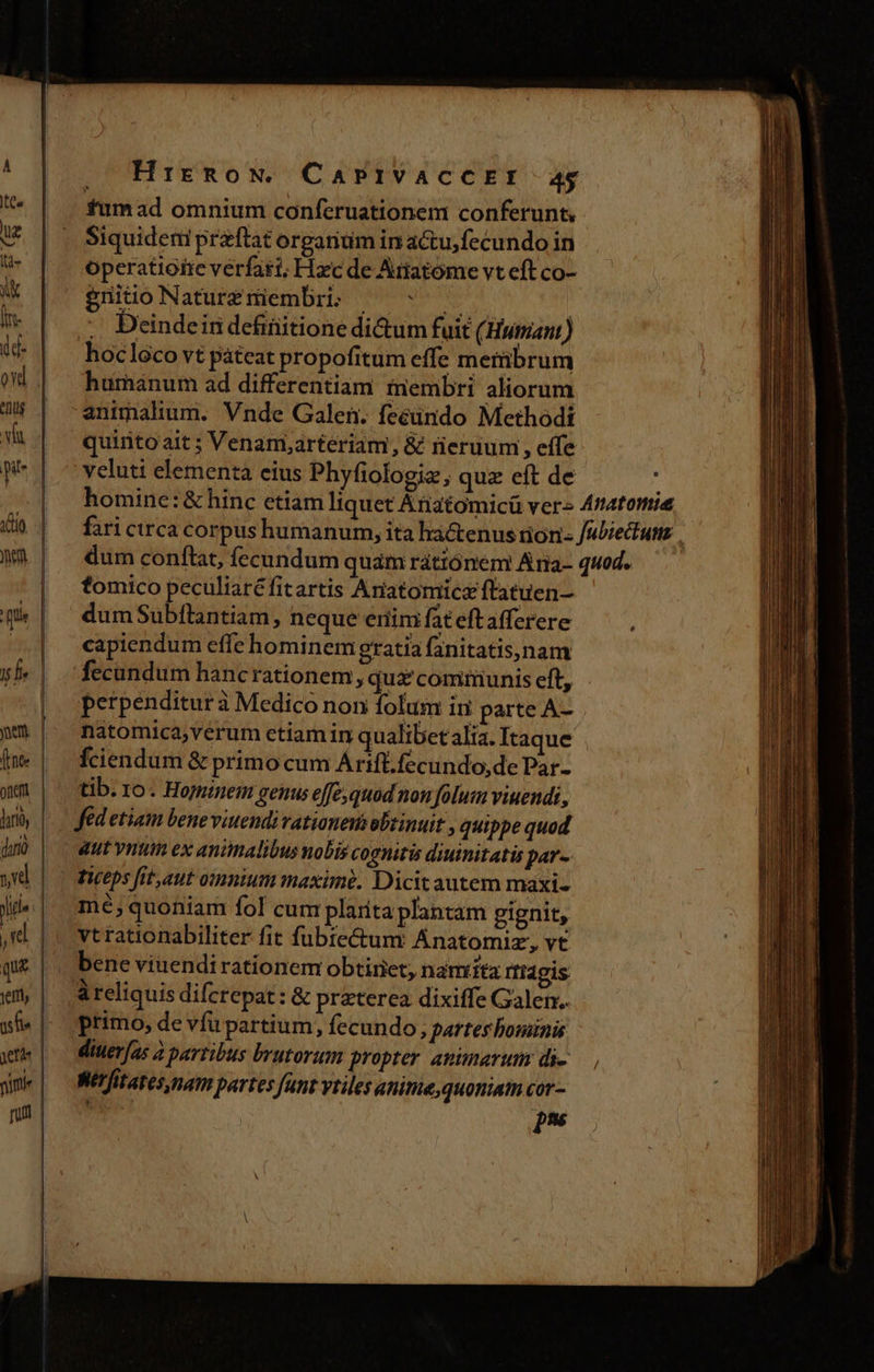 fumad omnium conferuationem conferunt, £d tx animalium. Vnde Galen. feéündo Methodi quinto ait ; Venam,arteriam, &amp; neruum , effe veluti elementa eius Phyfiologic ; quz eft de fomico peculiaré fitartis Anatomice ftatuen- dum Subflantiam, neque eriim fateftafferere capiendum effe hominem gratia fanitatis,nam perpenditur à Medico non folum in parte A- natomica,verum etiam in qualibet alia. Itaque fciendum &amp; primo cum Árift.fecundo,de Par. tib. 10. Hominem genus effe, quod non folum viuendi, fed etiam bene viuendi vationenis obtinuit , quippe quod dut vntum ex animalibus nobis cognitis diuinitatis par- Teps fit, aut omnium maxime. Dicit autem maxi- mé; quoniam fol cum plarta plantam gignit, vtrationabiliter fit fubte&amp;um Anatomiz, vt bene viuendirationem obtiriet, naniita rfidgis à reliquis diferepat: &amp; praterea dixiffe Galen. primo, de vfu partium, fecundo, partes bominis diuer[as à partibus brutorum propter animarum di- Wet fitazes, nam partes funt vtiles anime, quoniatn cor- pns