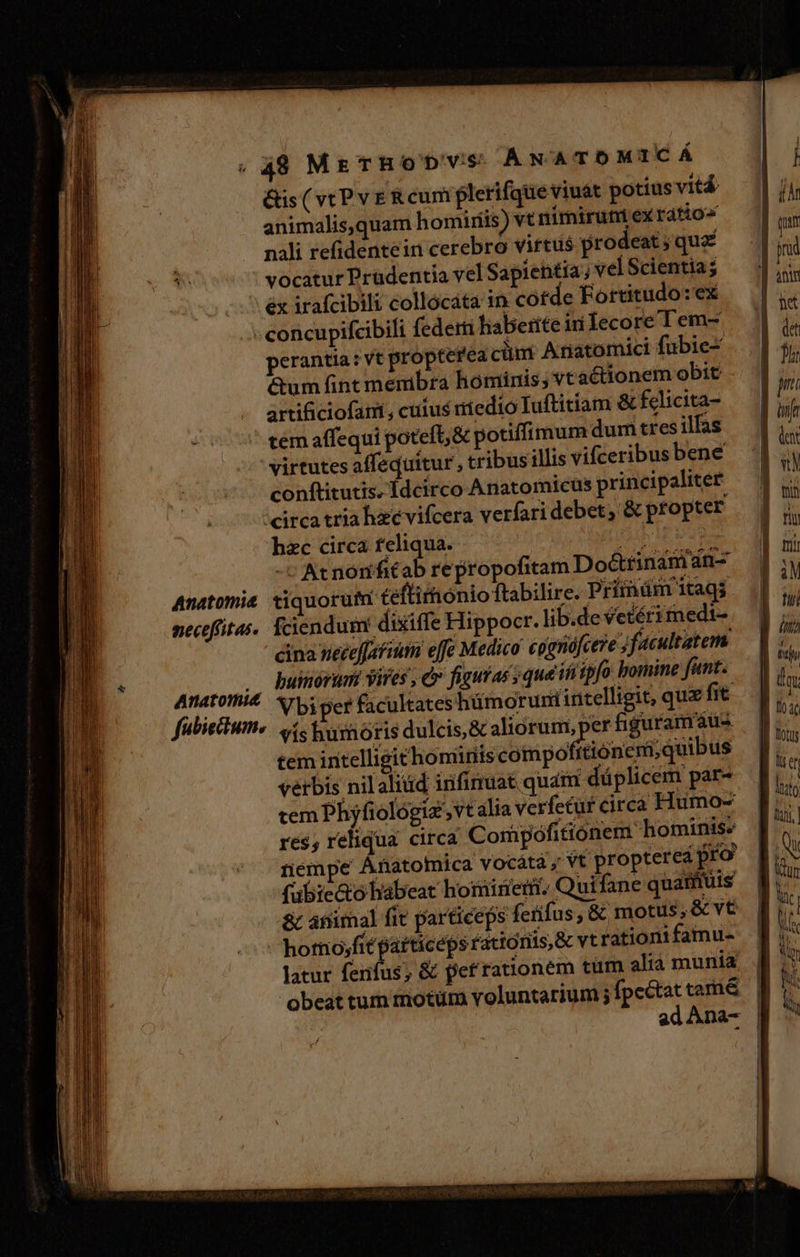 &amp;is ( vt Pv E R cum plerifque viuat potius vitá animalis,quam homiris) vt nimiruniexrdtio« nali refidentein cerebro virtus prodeat ; que vocatur Prüdentia vel Sapientia ; velScientia; éx irafcibili collocata in cofde Fortitudo: ex concupifcibili federti haberite iri Íecore l'em- perantia: vt propterea cüni Anatomici fubie- &amp;um fint membra hominis; vt actionem obit artificiofam, cuius niedio Iuftitiam &amp; fclicita- tem affequi poteft, &amp; potiffimum dum tres ilfas virtutes affequitur , tribus illis vifceribus bene conftitutis. Idcirco Anatomicus principaliter circa tria hzévifcera verfari debet; &amp; propter hzc circa feliqua. | M | -v Acnonfitab repropofitam Do&amp;tinanian- Anatomie tiquorufmn teftirhonio ftabilire. Prímnüm itags nectfitas. fciendum: dixiffe Hippocr. lib.de vetéri medi- cina ueceffsfium effe Medico pjgnófcere Jfacultatem . buinorumi vires , c figuras sque itiipfo bomine fant. M iN, Vbiver facultates hümoruri intelligit, quz fit. fubiectum. vís humoris dulcis, &amp; aliorum, per figuramáus tem initelligithomiriis compo itioneni; quibus verbis nil aliud infinuat quái düplicem par- tem Phyfiologiz ,vt alia verfetur circa Humo- res, reliqua circa Compofitionem hominis» nempe Anatomica vocátà y Vt. propterea pro fubie&amp;o habeat hominem. Quifane quamuis ác atiimal fic particeps ferifus , &amp; motus, vt homo;fit patticeps rationis &amp; vt rationt faimu- latur fenfus; &amp; fet'rationem tum alià munia obeat tum motüm voluntarium ; fpc&amp;tat tamé&amp; ad Ana- 77 da.  lien :