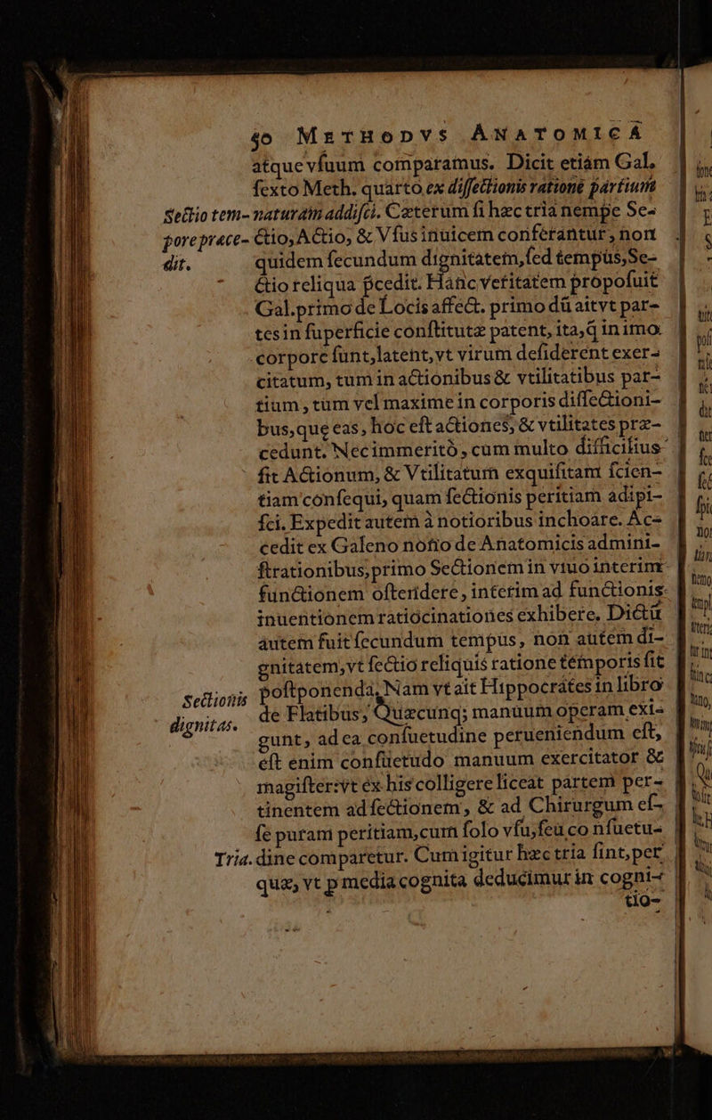 40 MrTHoDYVS ÁNATOMICA atque víuum comparamus. Dicit etiám Gal fexto Meth. quarto ex diffettiomis ratione partium Sedo tem- naturatti addifci. Cxterum fi hec cria nempe Se- joreprace- Cio, Actio, &amp; Vfusinuicer conférantur, non dit. quidem fecundum dignitatem, fed tempüs;Se- &amp;io reliqua fcedit. Hanc vetitatem propofuit Gal.primode Locis affe. primo düaitvt par- tesin fuperficie conflitutz patent, ita, d inimo: corpore funt,latent,yt virum defiderent exer- citatum, tum in aCtionibus&amp; vtilitatibus par- tium tum vel maximein corporis diffe&amp;ioni- busque eas, hoc eft actiones; &amp; vtilitates prz- cedunt. Necimmeritó, cum multo difficiftus ' fic A&amp;ionum, &amp; Vtilitaturn exquifitam fcien- tiam'confequi, quam fe&amp;ionis peritiam adipi- fci. Expedit autem à notioribus inchoàre. Ac- cedit ex Galeno nofio de Anatomicis admini- | ftrationibus;primo Sectionemin vtuo interim : ; S C SEN) y. - 5 V inuentionem ratiócinationes exhibere. Dictü áutem fuit fecundum tempus, non autem di- poftponenda, Nam vt ait Hippocrates inlibro de Flatibus; Quzcunq; manuum opcram exis | gunt, adca confuetudine perueniendum eit, f e(t enim confüetudo manuum exercitator &amp; | magifter:vt éx his colligere liceat partem pers | tinentem adfectionem, &amp; ad Chirurgum ef- Íe puram peritiam,curn folo vfu;feu co nfuetu- | Tria. dine comparetur. Cum igitur hzc tria fint;per.| qua, vt p media cognita deducimur in cogni- | j Vili t1O- | Seclionis dignitas. -9