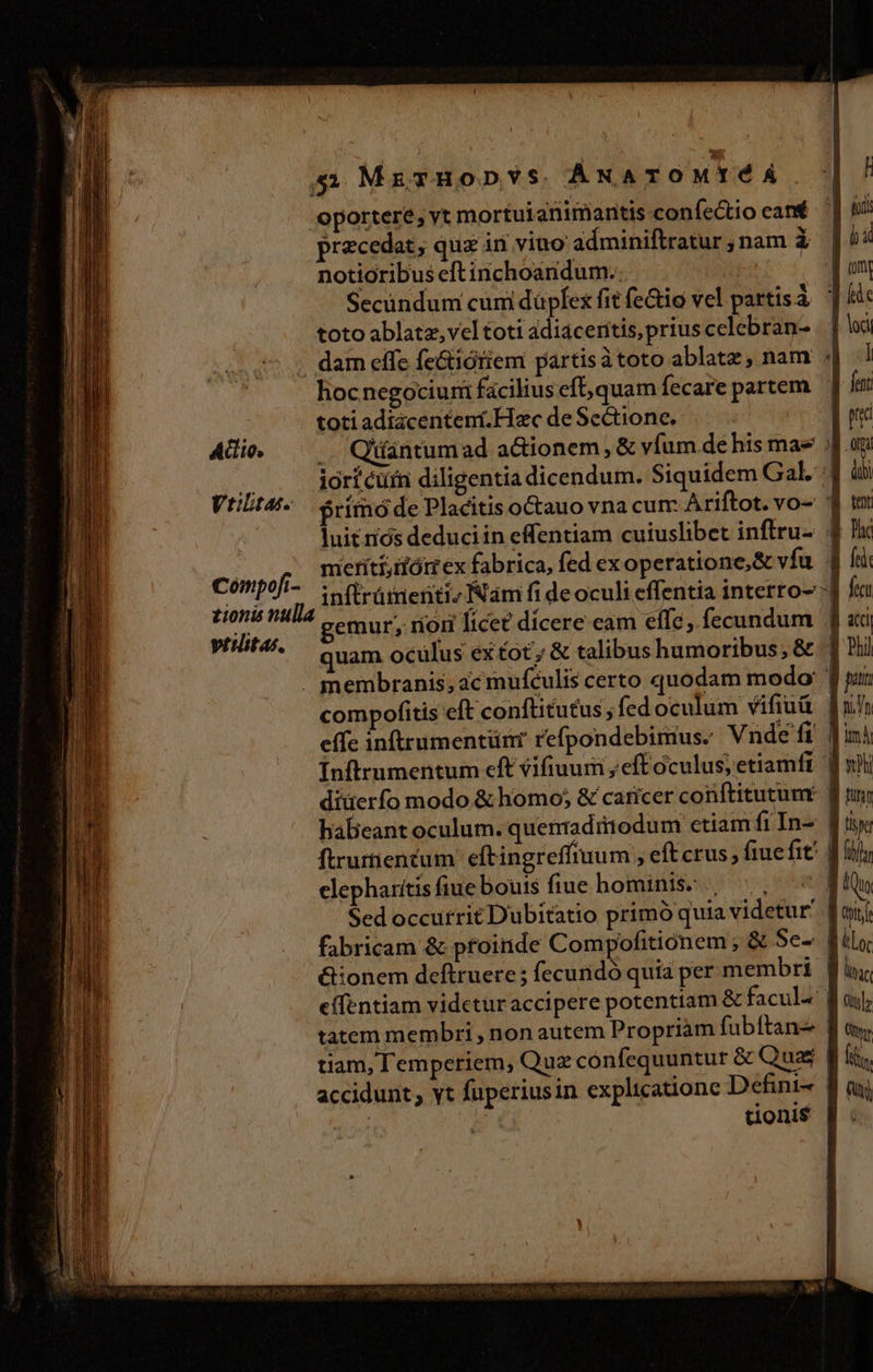 oportere, vt mortuianimantis confectio cant fi precedat, quz in vino adminiftratur;nam à |44 notioribus eftinchoandum.. im Secündum cum daüpfex fit fe&amp;tio vel partis à he toto ablatz,vel toti adiacentis,priuscelebran- | lodi . dam effe feGiótiem partisàtoto ablatz, nam ] hocnegociurmi facilius eft; quam fecare partem | fett toti adtacenteni.Hac de Sectione. E pe Addio, .. Qiántumad adionem, &amp; vfum de his mae .J oni no iori curn diligentia dicendum. Siquidem Gal] à Vriltas. Primo de Placitis octauo vna cum. Ariftot. vo- d wi luit riós deduciin effentiam cuiuslibet inftru-. 9 Jic meritiiómex fabrica, fed ex operatione,S&amp; vfu. fti inftrüienti, Nám fi de oculi effentia interro-':| fn Compofi- elis gemur; rion licet dicere eam effe, fecundum Jj «xj * quam ocülus extot; &amp; talibus humoribus; &amp; . Ph . membranis, ac mufculis certo quodam modo: Jun compofitis eft conftitutus , fed oculum vifiuü EET effe inftrumentünr refpondebimus. Vnde fi fin Ínftrumentum eft vifiuum ; eft oculus, etiamfr. f xil diüerfo modo &amp; homo; &amp; caricer conftitutum f tui habeant oculum. quenaditodum etiam fiIn- | tie ftrurtiencum eftingreffuum , eft crus ; fiue fit | fif elepharitis fiue bouis fiue hominis: , —., -^« Hf Sed occurrit Dubitatio primó quia videtur Wai fabricam &amp; pfoinde Compofitionem ; &amp; Se- filo. &amp;ionem deftruere ; fecunidó quia per membri. f ii, effentiam videturaccipere potentiam &amp; facul^' f uy; tatem membri , non autem Propriam fubftanz f «y tiam, Temperiem, Quz confequuntur &amp; Qua. Bf iis accidunt; yt füperiusin explicatione Defini- f mj | B donis f: