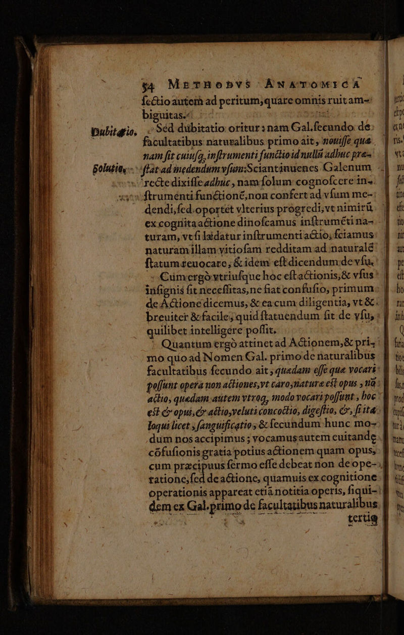 Íectio autem ad peritum,quare omnis ruit am- biguitas./ | - wt 22 Dulitqrio, . 96d dubitatio oritur:nam Gal.fecundo de: d facultatibus naturalibus primo ait, wouiffe qua . . mam fit cuiufa,inflrumenti functio id null adbuc pras. Bolutity-- flat ad nedendumvfunsSciantiuuenes Galenum - | C gov rectedixiffeadbuc , nara folum cognofcere in». «3^: ftrumend fun&amp;ion&amp;,non confert ad vfum me- dendi,fed.oportét vlterius progredi;vt nimirü ex cogniitaa&amp;tione dinofcamus inftruméti na- turam, vtfilaidatur inftrumentiactio; fciamus: | naturamillam vitiofam redditam ad :naturalé' | ftatumzeuocaro; &amp;idem eftdicendum devíu.: | - umergóvtriufque hoc efta&amp;ionis,&amp; vfus | infignis fit neceffitas,ne fiat confufio, primum dc Áctione dicemus, &amp; ea cum diligentia, vt &amp;: | breuiter &amp; facile; quid ftatuendum fit. de vfu, : f ; quilibet intelligere poffit. | ov * Quantum ergó attinctad ACionem,&amp; ps mo quoad Nomen Gal. primo de naturalibus facultatibus fecundo ait ; quedam effe que vocari: | golfunt opera non acliones,vt caroynature est opus ,1a: | aclio, quedam atitem vtrog, modo vocati poffutat , boe ^. est c opui, Cr adlioyveluti concoclio, digeftio, Cv; fi ita: loqui licet ; fanguificatio ;&amp; fecundum. hunc mo- | dum nosaccipimus ; vocamusautem euitande. | cófufionis gratia potiusactionem quam opus; cum przcipuus fermo effe debeat non de ope- | tatione,fed dea&amp;tione, quamuis ex cognitione | operationis appareat etiá notitia operis, fiqui- dem ex Gal. primo de facultatibus naturalibus. |