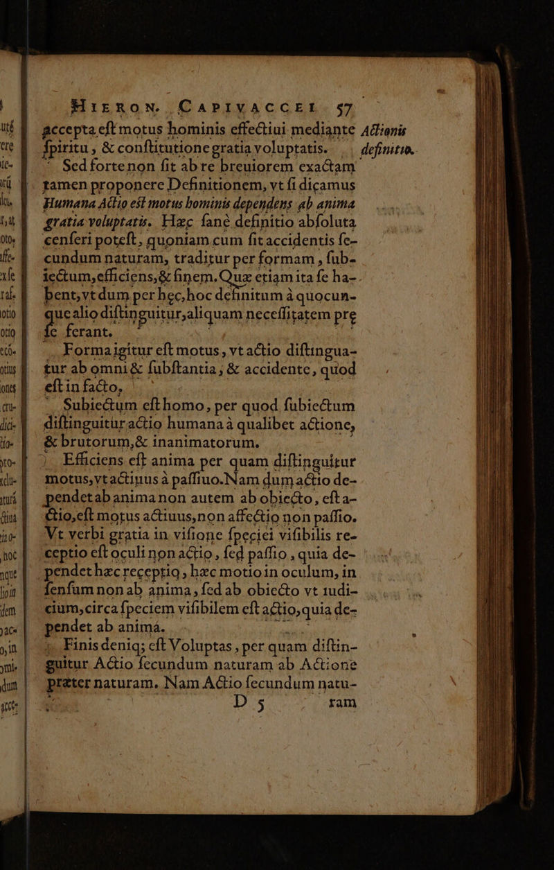 dae [Q- jn. hat Ot0» | xe T otio otto t. ottu ons cu. ] dic | ifa» y (due | 'tirá | Gus | ho hoc f NU a ma dem )àC« y !n | ymi« | dum | MirRnoN. CAPIVACCEL. 57 accepta eft motus hominis cffedtiui mediante Tpiritu , &amp; confüitutionegratia voluptatis. ^ Sedfortenon fit abre breuiorem exactam famen proponere Definitionem, vt fi dicamus Humana Actio esl motus bominis dependens ab anima gratia voluptati. Hxc fané definitio abfoluta cenferi poteft, quoniam cum fit accidentis fc- cundum naturam, traditur per formam , fub- . Aclianis definitio. bent,vtdum per hec,hoc definitum à quocun- gucshio diftn guitur,aliquam neceffitatem pre Íc ferant. ^ : s -.. Formajigítur eft motus, vt actio diftingua- eftinfado, | X. Subiectum efthomo, per quod fubiectum diftinguitüractio humana à qualibet actione, &amp; brutorum,&amp; inanimatorum. : j Effidiens eff anima per quam diflinguirur motus,ytactinus à paffiuo.Nam dum actio de- pendetab anima non autem ab obiecto, cfta- &amp;io,cft morus a&amp;iuus,non affe&amp;io non paffio. Vt verbi gratia in vifione fpeciei vifibilis re- fenfum nonab anima, fed ab obiecto vt 1udi- cium,circa fpeciem vifibilem eft a&amp;io,quia de- pendet ab animá. Fight 1. Finis deniq; cft Voluptas , per quam diftin- guitur Actio fecundum naturam ab Actione preter naturam, Nam Actio fecundum natu-