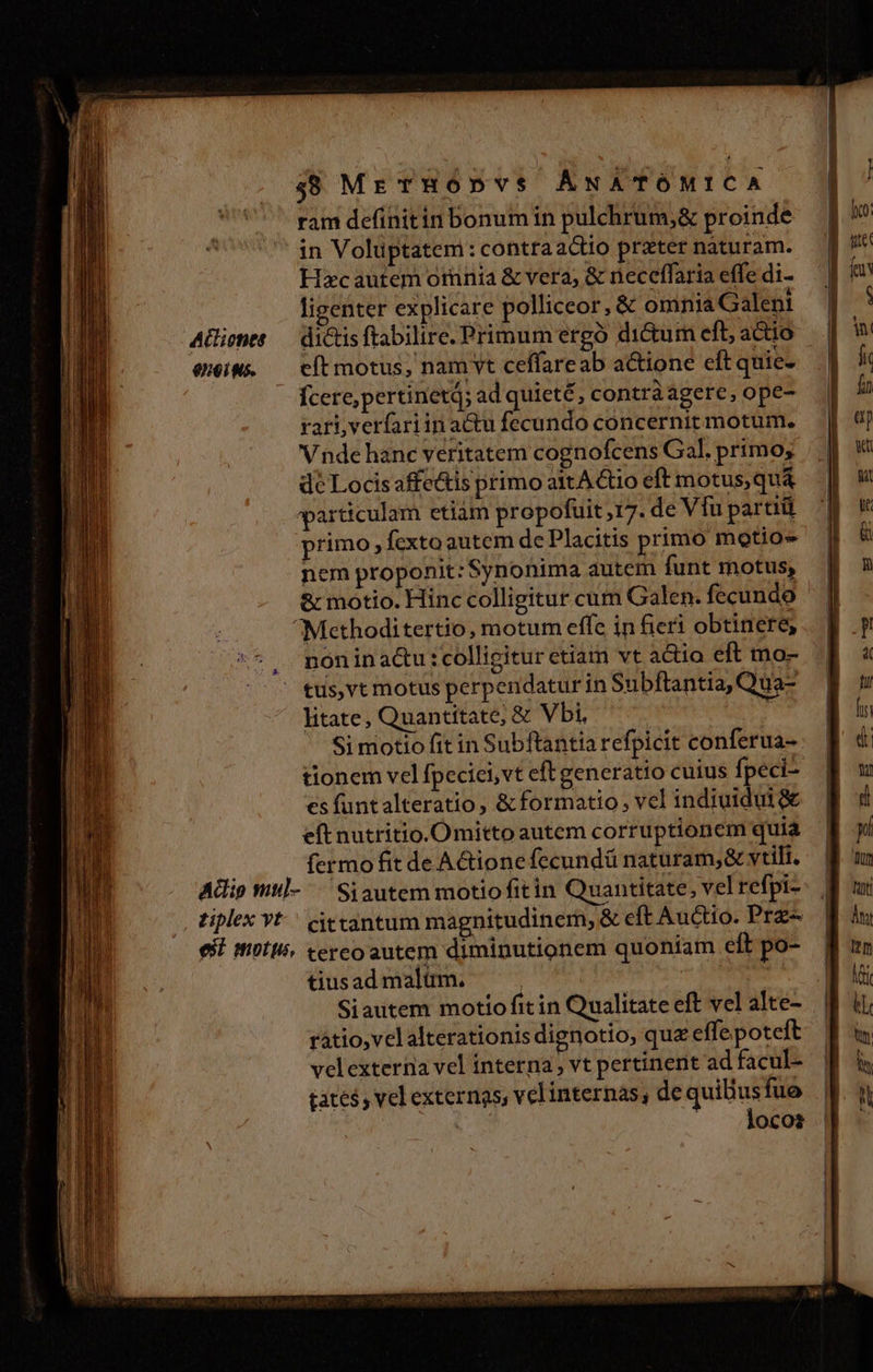 488 ME THODYS ANATÓMICA ram definitin bonum in pulchrum;&amp; proinde in Volüptatem : contraactio prater naturam. Hxcautem omnia &amp; vera; &amp; neceffaria effe di- ligenter explicare polliceor, &amp; omnia Galeni Aiepte — dictis ftabilire. Primum ergó dictum eft, a&amp;io iw; ^ cítmotus, nam vt ceffareab a&amp;ione eftquie- Ícere,pertinetQ; ad quieté, contràagere, ope- rari,verfariin actu fecundo concernit motum. Vnde hanc veritatem cognofcens Gal. primo; dc Locis affe&amp;tis primo a1tA &amp;tio eft motus, quá varticulam etiàm propofuit 17. de Víu partiü primo , fexto autem de Placitis primo motio- nem proponit: Synonima autem funt motus, &amp; motio. Hinc colligitur cum Galen. fecundo ^Methoditertio, motum effe in fieri obtinere, nón in actu :colligitur etiam vt actio eft mo- tus,vt motus perpendatur in Subftantia, Qua- litate, Quantitate; &amp; Vbi, j Si motio fit in Subftantia refpicit conferua- tionem vel fpeciei, vt eft generatio cuius fpeci- es funtalteratio , &amp; formatio; vel indiuidui&amp; eft nutritio.Omitto autem corruptionem quia fermo fit de A&amp;ionefecundü naturam;&amp; vtili. Adig Wtl--— Siautem motiofitin Quantitate, vel refpi- ziplex Yt cittantum magnitudinem, &amp; eft Auctio. Prz- est motu. cercoautem diminutionem quoniam eft po- tius ad malüm. | : | Siautem motio fitin Qualitate eft vel alte- ratio, vel alterationis dignotio, quz effe poteft velexterna vel interna, vt pertinent ad facul- tates vel externas, velinternas, de quilius fuo | -. loco: