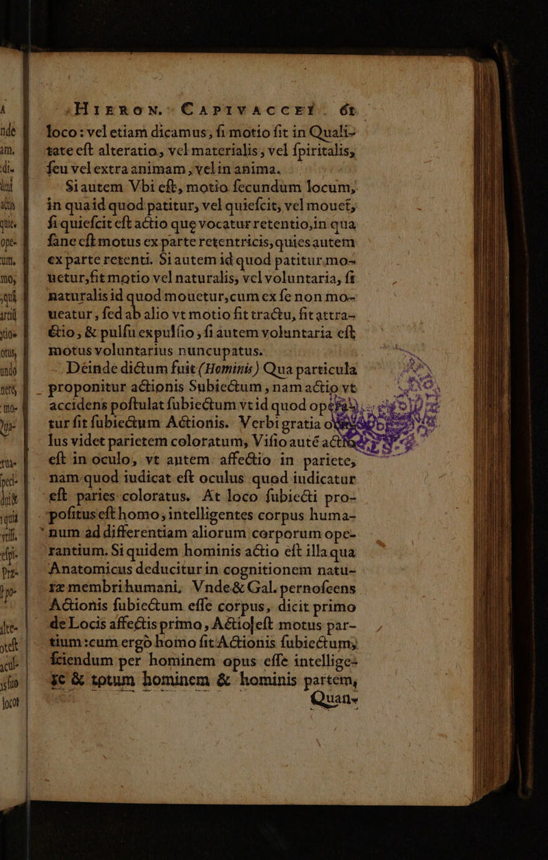 1 nde im, di. T dh qt opt- rtl, 10 qu fe [fio )la- Ud tt pe | qu | vtili - Jte- ye jc yel locot Hirgow.CarPrrivaccrElí. ét loco: vel etiam dicamus; fi motio fit in Quali- tate eft alteratio, vcl materialis ; vel fpiritalis; feu velextra animam, velin anima. . Siautem Vbi eft, motio fecundum locum; in quaid quod patitur, vel quiefcit; vel mouet, fiquiefcit eft actio que vocatur retentio,in qua fane cft motus ex parte retentricis,quiesautem €x parte retenti. Siautem id quod patitur.mo- uctur,fit motio vel naturalis, vel voluntaria, fi naturalisid quod mouctur,cum ex fe non mo- ueatur , fed ab alio vt motio fit tractu, fitattra- &amp;io, &amp; pulfu expulíio ; fi áutem voluntaria cft motus voluntarius nuncupatus. - Déinde dictum fuit (Hominis) Qua particula proponitur actionis Subiectum , nam actio vt accidens poftulat fubiectum vtid quod op au (^ nam.quod iudicat eft oculus quod iudicatur eft paries coloratus. At loco fubiecti pro- rantium. Si quidem hominis actio eft illa qua Anatomicus deducitur in cognitionem natu- rz membrihumani, Vnde&amp; Gal. pernofcens A&amp;ionis fubie&amp;um effe corpus, dicit primo de Locis affectis primo , Aétio|eft motus par- tium:cum ergo homo fitAGionis fubie&amp;tum; Íciendum per hominem opus effe intellige- jc &amp; totum hominem &amp; hominis jas eo uat] [s