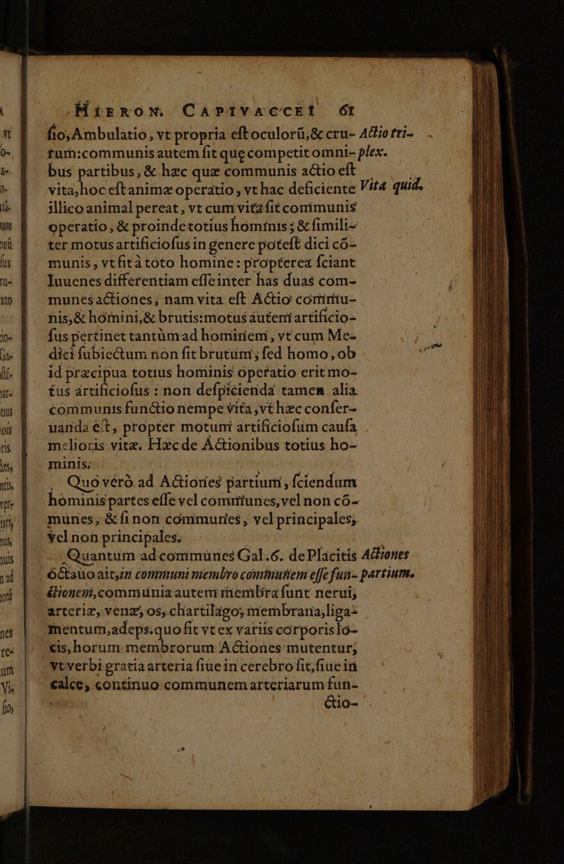 Hirnow. CaPIvaAccEtf (t bus partibus, &amp; hzc quz communis actio eft illico animal pereat, vt cum vitzfit corimunis operatio, &amp; proindetotius homtnis ; &amp; fimili- ter motus artificiofus in genere poteft dici có- munis, vtfitàtóto homine: propterea fciant Iuuenes differentiam effeinter ha$ dua$ com- munesactiones, nam vita eft Actio coriríiu- nis;&amp; hómini, &amp; brutisimotus auteni artificio- fus pertinet tantüm ad homiriem, vt cum Me- dici fubiectum non fit brutüm ; fed homo, ob id przcipua totius hominis operatio erit mo- £us artificiofus : non defpiécienda tamen alia. communts functio nempe vita vt hzc confer- uanda ét, propter motuni artificiofum caufa m:lioris vitz. Hzcde Actionibus totius ho- minis; | | , | ! . Quovéró ad A&amp;iores partiuni, ciendum hominispartes effe vel comirtunes,vel non có- munes; &amp; finon commuries, vcl principales, Yel non principales. élioncm,commiunia autem riembra funt nerui; arteriz, venz5 os, chartilago; mernbraria;liga: mentum,adeps.quofit vt ex variis corporislo- cis, horum membrorum Actiones mutentur; Vtverbi gratia arteria fiuein cerebro fit/fiuein calce; continuo communemarteriarum fun- Gio-