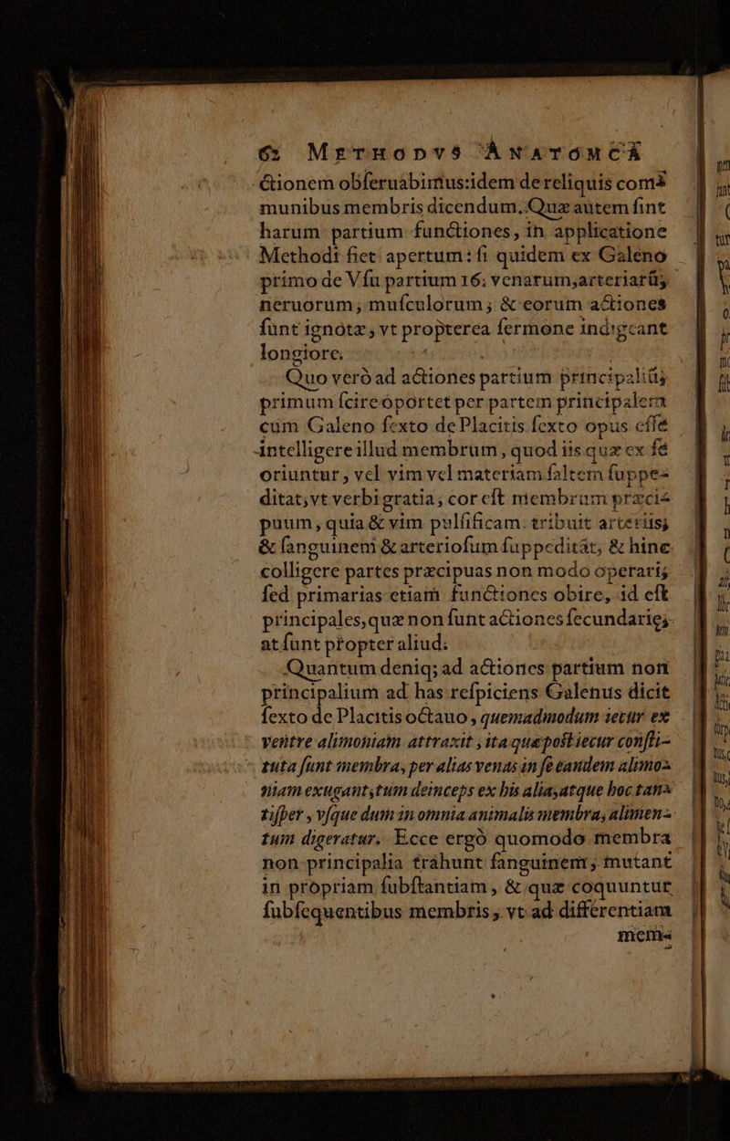 6; MrezETHODVS5 ÁNATOMCÁ -&amp;ionem obferuabirmtus:idem de reliquis com munibus membris dicendum. Quz autem fint harum partium functiones, in applicatione Methodi fiet; apertum: fi quidem ex Galeno primo de Víu partium 16; venarum,arteriarüs | neruorum; muículorum; &amp; eorum actiones funt ignótz vt propterea fermone 1nd'gcant longiorc. j^ | fed i Quo veró ad actiones partium principali primum fcireóportet per partem principale: cum Galeno f-xto de Placitis fexto opus cffe intelligere illud membrum, quod iis qux ex fé oriuntur , vel vim vel materiam falten fuppe- ditat,vt verbigratia; cor cft membrum przcie puum, quia &amp; vim pul(ificam. tribuit arteriis; &amp; fanguinem &amp; arteriofum fuppeditár; &amp; hine | colligere partes przcipuas non modo operari. fed primarias etiam functiones obire, id eft principales,qua non funt a&amp;iones fecundaric;. atfünt ptopter aliud; Quantum deniq; ad a&amp;iones partium nont principalium ad has refpiciens Galenus dicit fexto de PlacitisoCtauo , quemadmodum iecur ex ventre alimoniam attraxit ,itaquepoftiecur con[ti- tuta funt membra, per alias venas in fe eaudeim alimo. niam exugauttum deinceps ex bis aliayatque boc tans tifper , víque dum 1n omnia animalis membra, alimen-. tuin digeratur.. Ecce ergó quomodo membra non principalia fráhunt fanguinenr; mutant in propriam fubftantiam , &amp; quz coquuntue fubfequentibus membris; vt ad differentiam mens