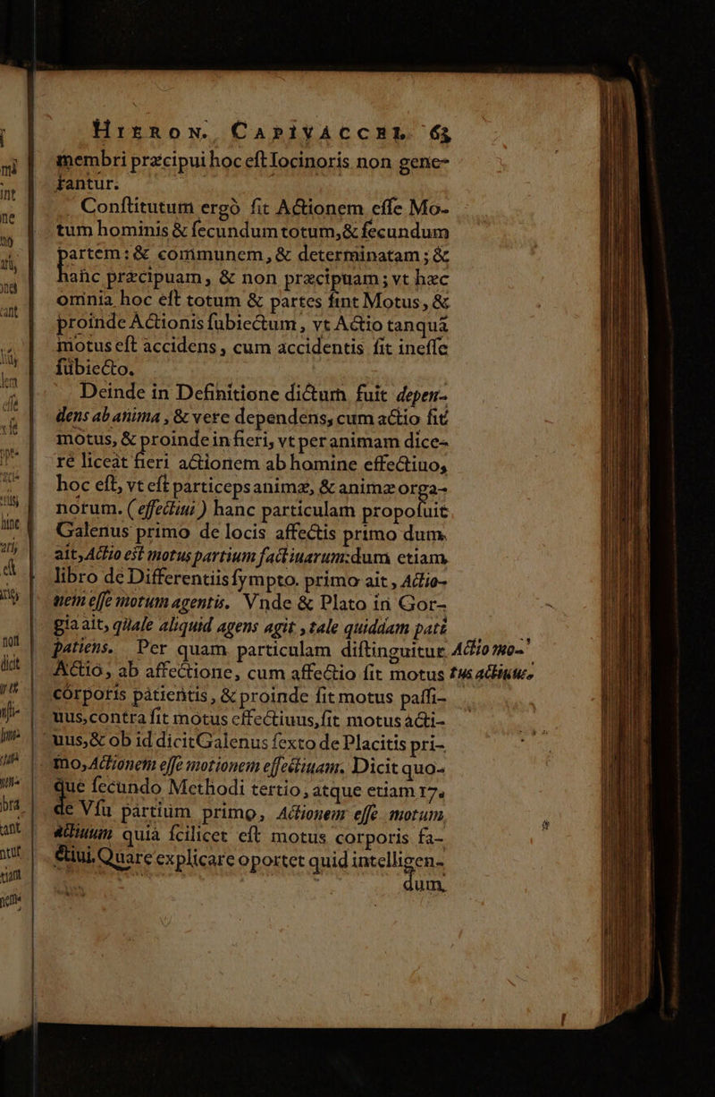 Hirnox, CaPIYACCHL 6$ membri przcipui hoc eftIocinoris non gene- má i T. Fantur. n , Conflitutum ergà fit AGionem effe Mo- m hominis &amp; fecundum totum, &amp; fecundum á pnm :&amp; communem, &amp; determinatam ; &amp; | Haehcprrcipuam, &amp; non przcipuam; vt hec oninia hoc eft totum &amp; partes fint Motus, &amp; proinde Actionis fubiectum , vt Actio tanqui niotus eft accidens , cum accidentis fit ineffe ' |. fübie&amp;o. Kk | di Deinde in Definitione dicurh. fuit. depen- (| densabanima, &amp; vere dependens, cum a&amp;iio fit (| motus, &amp; proindeinfeeri, vt peranimam dice- / | ^re liceat fieri actionem ab homine effectiuo, 7 | hoceft, vteftparticepsanima, &amp; animzorga- ^ notum.(efectiui) hanc particulam Vati 7^ Galenus primo de locis affe&amp;is prtmo dum. 7a | - ait Acro est motus partium fact iuarum:dum etiam, 4 | libro dé Differentiisfympto. primo ait , Ad'io- Ub |- wem elfe motumagenti. Vnde &amp; Plato in Gor- gia ait, qijale aliquid agens agit , tale quiddam pat&amp;————— M | patiens. Per quam. particulam diftinguitur. Ado mo-' si | Actio; ab affectione, cum affectio fit motus tus aliit, r | cÓrporis pàátiertis , &amp; proinde fit motus paffi- y | uus,contra fit mnotus cftectiuus,fit motus a&amp;ti- | uus, &amp; ob id dicitGalenus fexto de Placitis pri- / | mno, ACHonem effe motionem effectiuam, Dicit quo- Wa qe fecando Methodi tertio, atque etiam 17, le Vfu partium primo, Acliomen effe. morum. adiu quià fcilicet eft motus corporis fa- eiui Quare explicare oportet quid imelbigeng E. Ji. um, ^o  vx