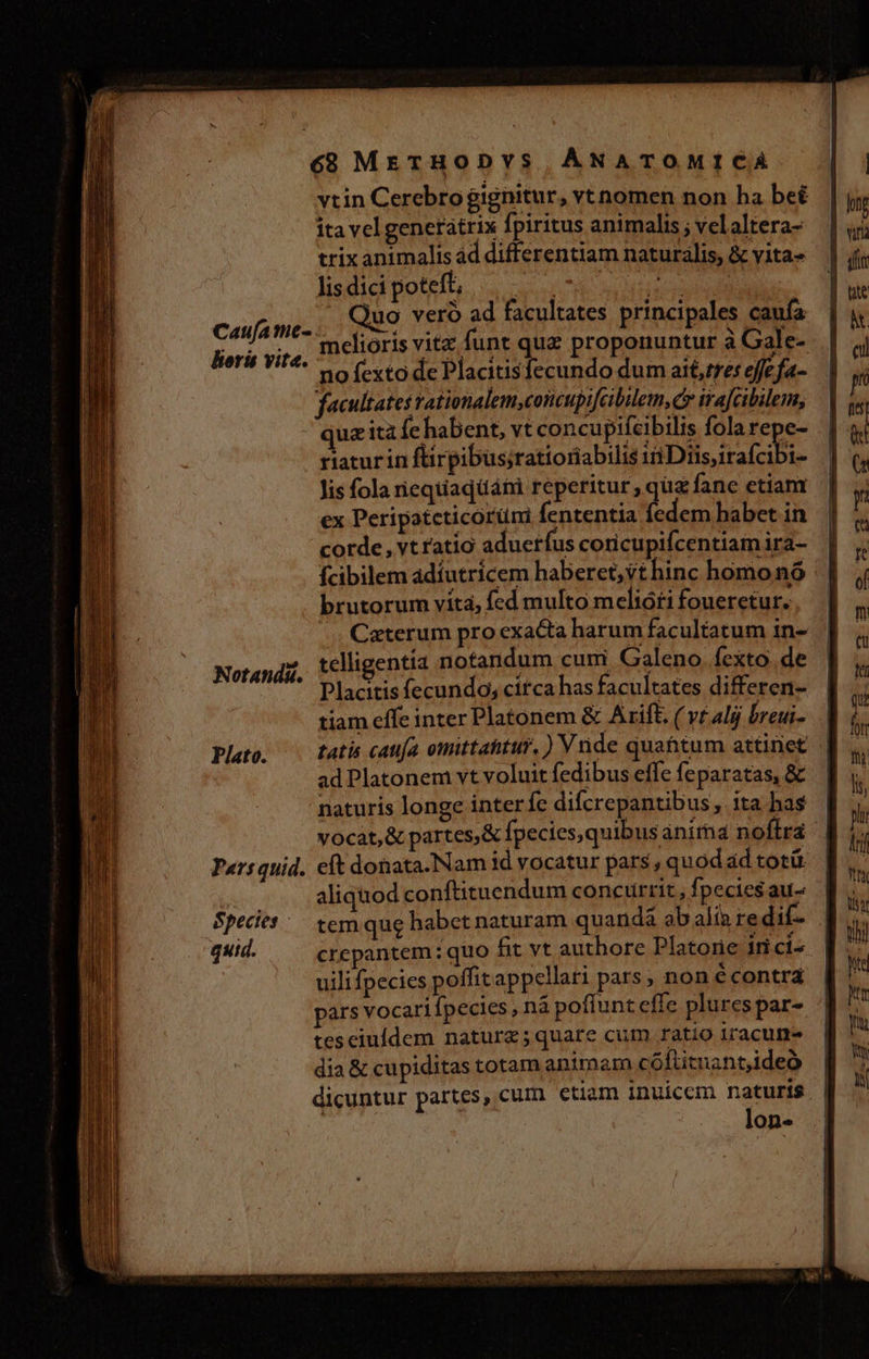 Caufa me- loris vite. Notandá. Plato. Paersquid. Species - quid. vtin Cerebrogignitur, vt nomen non ha be itavelgenetátrix fpiritus animalis ; velaltera- trix animalis ad differentiam naturalis, &amp; vita» lis dici poteft; Lr QM Acne uo vero ad facultates principales caufa melioris vitz funt quz proponuntur à Gale- no fexto de Placitisfecundo dum ai6,tres effefa- facultates rationalem,concupifcibilem,cy ira[cibilem, quz ità fe habent, vt concupifcibilis fola repe- riaturin für pibus;ratioriabilis ii Diis irafcibi- lis fola riequaqüáhi reperitur , quz fane etiant ex Peripateticórümi fententia fedem habet in corde, vt ratio aducrfus coricupifcentiamira- fcibilem adíutrícem haberet, vt hinc homo nó brutorum víta, fed multo melióti foueretur. Caterum pro exacta harum facultatum in- telligentia notandum cum Galeno fexto. de Placitis fecundo; citca has facultates differen- tiam effe inter Platonem &amp; Arift. ( vtalgj breui- tatis cattía omittahtur, ) V nde quahtum attinet ad Platonem vt voluit fedibus effe feparatas, &amp; naturis longe interfe difcrepantibus, ita has | vocat, &amp; partes,&amp; fpecies,quibusanima noflra | eft donata. Nam id vocatur pars, quod ád totür. | aliqnod conftituendum concurrit , fpecies au- tem que habet naturam quanda ab alia re dif- 3 crepantem: quo fit vt authore Platorie iti ci^ uili fpecies poffitappellari pars, non é contra pars vocarifpecies , nà pofíunt effe plures par- tesciuídem naturz;quare cum ratio iracurme dia &amp; cupiditas totam animam cóftitnant,ideó | dicuntur partes, cum etiam inuicem naturis | : lon-