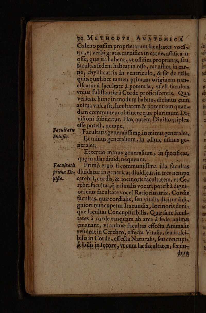 Galeno paffim proptíetatum facultates: vocás tur,vt verbi gratia carnificain carne,offificain offe, quz X Bra » vtoffifica proprietas, feu facultas fedem habeat in offe, carnifica in car- ne, chylificatrix in ventriculo, &amp; fic de reli- quis,quelibet tamen primam originem. nan- cifcaturà facultate à potentia , vt eft facultas vnius fubflantizà Corde proficifcentis. Qua veritate hunc in modum habita, dicimus cum anima vnicafit,facultatem &amp; potentiam quan- dam communem obtinere quz plurimum Di« uifioni fubiicitur, Hxcautem Diuifio triplex : . effe poteft; nempe, | Facultatis — 3 P biuifio. que in alias diuidi nequeunt, -  Facultatis /— Primo ergó ficommuniffima illa. facultas prima Di- diuidatur in genericas diuiditurjin tres nempe ifie» ^ cerebri, cordis, &amp; iocinoris facultatem, vt €e- ; rebrifacultas,d animalis vocari poteft à digni- oricius facultate yocet Ratiocinattix , Cordis facultas, quz cordialis;, feu vitalis dicitur à di- gniori nuncupeturIracundia,locinorisdeni. | que facultas Concupifcibilis. Quz fane facul- tates à corde tanquam ab arce à fede: animae emanant, vtanimz facultas effecta Animalis fefideat in Cerebro, effe&amp;a Vitalis, feuirafci- bilisin Corde, effecta Naturalis, feu concupi- ibilisinIccore, vt cum ha facultates; ine | jn