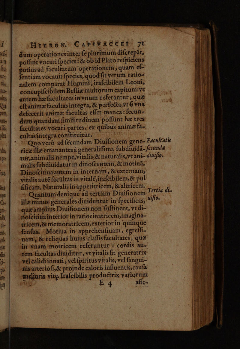 ————————— dum operationes interfe plurimum difcrepát, poffint vocari fpecies t &amp; obid Pláto refpictens otiusad facultati operationem , quam eí- entiam vocauit fpecies, quodfit verüm ratio- nalem comparat Homini; irafcibilem Leoni, concupifcibilém Beftiz multorum Capitum:vt éftanimz facultasintegra, &amp; perfecta,vt á vna defecerit animiz facultas effet manca: fecun düis quandam fimititudinem poffünt hz tres facultates vocari partes, ex quibus anim fa- cultasintegra confticuitur. inalis fübdiuiidaturin dinofcentem, &amp; motius. Dinoftitiuaautem in internam, &amp; externam, vitalis aute facültás in vitaléjitafcibilem,&amp; pul fificam, Naturalis in appetitricem, &amp; altricem. illa minus generales diuiduntür in fpecificas, ug amplius.Diuifionem non fuüftinenc, vt di- noícitiüa interior in ratiocinatricem,imagina- tricem,&amp; mefnoratricem,exterior in quinque ferifus; ^Motiua in' apprehenfiuam, cgreffi- vara y &amp; reliquas huius claffis facultates, que dn vnam motricem referuntur : cordis au tem facultas diuiditur , vt vitalis (it generatrix vel calidi innati ; vel fpiritus vitalis; vel fangui- fiis arteriofi,&amp; proinde caloris influentis, caufa melioris vite. Itafcibilis produétrix vatiorum E ctt e