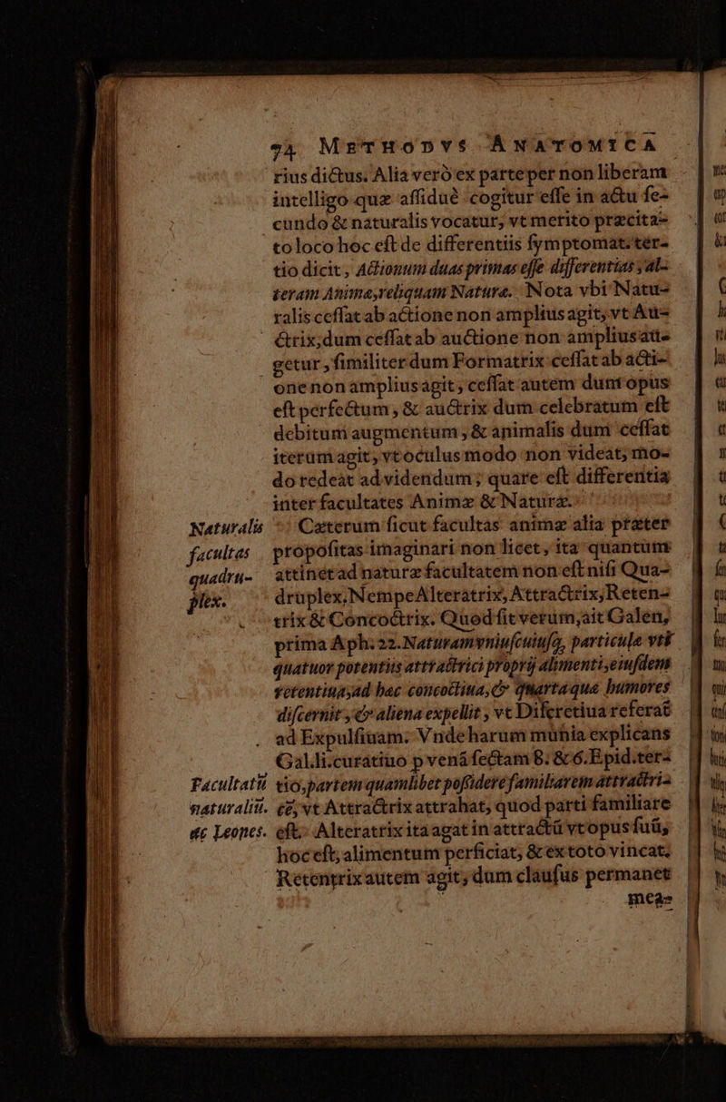 Naturalis facultas quadrti- jr. w v4 MrTHODYS ÁNATOMICA intelligo quz affidué cogitur effe in a&amp;u fe- cundo &amp; naturalis vocatur; vt merito przcita- toloco hoc eft de differentiis fymptomat.tér- tio dicit, AGionum duas primas effe differentias , aL teram Animayreliquam Natura. Nota vbi Natu- ralisceffat ab actione non amplius agit, vt Au- getur ,fimiliterdum Formatrix ceffat ab acti- onenon ampliusagit ceffat autem dunt opus eft perfe&amp;tum, &amp; au&amp;trix dum celebratum eft debitum augmentum , &amp; animalis dum ceffat iterum agit, vtoculusmodo non videat; mo- do redeàt ad videndum; quare eft differentia inter facultates Animz &amp; Natura. Ceterum ficut facultas anima alia prater propofitas imaginari non licet, ita quantumy attinétad naturz facultatem non eft nifi Qua- druplex, NempeAlteratrix, Attra&amp;rix;Reten- trix &amp; Concoctrix. Qued fit verurm,ait Calen, prima Aph: 22.Naturamvyniufcuiufo, particula vti difcernit ,ealiena expellit , vc Difcretiua referat ad Expulfiuam:; V nde harum munia explicans hoceft; alimentum perficiat, &amp; extoto vincat; Retentrixautem agit; dum claufus permanet : meas NENEEUII CUP IMEEM EE EE xt