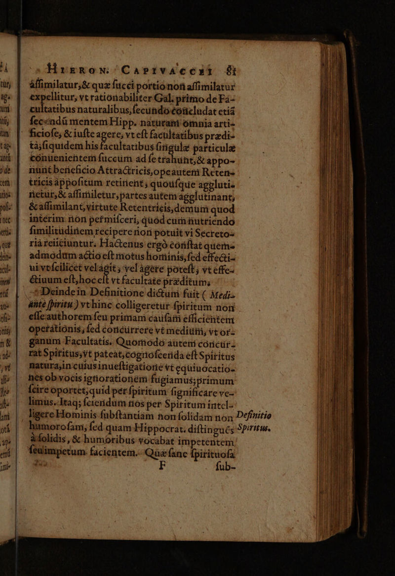 d HrrgRnoN CasetfvaAcesmxt ut | àffimilatur,&amp; quz fucéi portionof affimilatur 5g | expellitur, vt rationabiliter Gal. pritio deFa- uj | cultatibusnaturalibus,(ecundó eóücludat etia M | fecendümentem Hipp. naturam ómnia arti- i [' ficiofe; &amp; iufteagere; vt eft facultatibus przdi- t | tàjfiquidem his A nis Giigule particule ad | Cconuenientem fuccum ad fetra ünt;&amp; appo- jb | nuntbcrieficio AttraGricisjopeauteni Reten«- à | tricisappofitum retinent; quoufque aggluti. dx | retur &amp;affimiletur;partes autemagelutinant; vfi &amp; affimilant,;virtute Retentriéis,demüm quod c | | intérim nón pefmiceri; qüod cum nütriendo  mk | fumilitüdinem recipere riori potuit vi Secretos li; qr | riàreiüciuntur; Hactenus ergó €óriftat quem« i kw | admodmmaéctioeft motus horinis,(ed effe&amp;i- PH db | wivtfcilicet kr d ;'velagere poteft; vteffeo — A EUBIUR 1 ji | Giuumefb/hocelt vtfacultate przditum; [UH 1 | .-*Deindein Definitione di&amp;um fuit ( Medi LA qué | dte fpiritu) vthinc colligeretur fpiritum non ui do | | effeauthoremfeu primam caufam efficientem | Wy | Opetátiónis;fed concurrere vt medium, vt or: l &amp;g |. ganum Facultatis. Quomodo auteti córictr.- J ap | ratSpititus;yt pateat;cogrtofcerida efts piritus d natura,in cüfus inueftigatiorie Vt equiuócatio- ih f. | nesobvocis igtiorationem fugiamus;primum je (cire oportct; quid pet fpiritum fignificare ve- fte limus.-Itaq; Ícieridum nos per Spiritum tatcl- i m |. ligereHominis fubftantiam hon folidam non Definitio  humorofam, fcd quam Hippocrat. diftingués Sp/ritw. s»| a folidis ,&amp; humoribus vocabat im petentem 4| feimpetum facientem. Qüefane [pirituofa ume] x F fub-