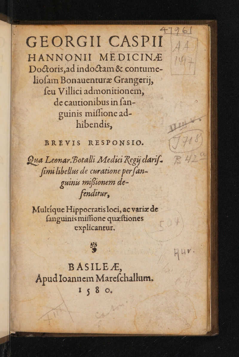 GEORGII CASPII HANNONII MEDICINE Doéctoris,ad indoctam & contume- liofam Bonauenturz Grangerij, fcu Villici admonitionem, de cautionibus in fan- guinis mifílionec ad- | — . hibendis, | BREVIS RESPONSIO. | | Qua Leonar.Botalli Media Regij darif. | - fimi libellus de curatione per [an- | uinis mifsionem de- fenditur, Multique Hippocratisloci, ac vari de | fanguinis miffione quxftiones | explicantur. | * rnuv. BASILE.£, Apud Ioannem Marefchallum. I$ 8 o,