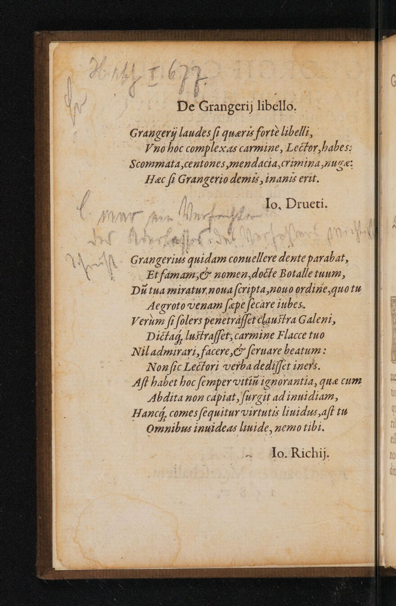 £ » aem MEE MEC Grangerij laudes [i queris forte libelli, - Fnohoc complex.as carmine, Lefor,babes: Scommata ,centones mendacta,crumtpa maa: H«c fi Grangerio demis ,4nanis erit. ;4. Ao. Drueti. E ne: E Hb. F. ; T AS. 4 MT Ir Grangerius quidam comuellere dente parabat, Et fámam;e* nomenydocfe Botalletuum, Du tua miratur noua fcripta,nouo ordigequo tu Aegroto venam [epe [ecare iubes. Verum ft [olers penetraffetclausiva Galeni, Dicfag, lustraffet; carmine Flacce tuo Nil admirari, facere, feruare beatum : |. Nonftc Lecfori verba dedijfet iners. Aff babet boc fesmmper-vitim igporantia, qua cum Abdita non capiat, [urgit ad inuidiam, Hand, comes fequitur virtutis liuidusaff tu Omnibus inuideas ltuide, nemo tibi. Io. Richij.
