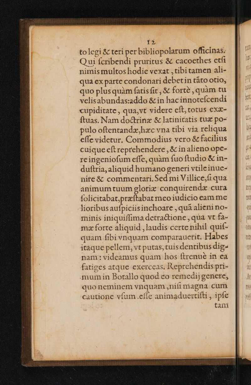 tolegi & teri per bibliopolarum officinas. Qui fcribendi pruritus & cacoethes etfi nimis multos hodie vexat , tibi tamen ali- qua ex parte condonari debetin táto otio, quo plus quàm fatisfit ; & forte , quàm tu velisabundas:addo & in hac innotefcendi cupiditate, qua,vt videre eft; totus exz- Ítuas. Nam do&rinz & latinitatis tuz po- pulo oftentandz,hzxc vna tibi via reliqua effc videtur. Commodius vero & facilius cuique eft reprehendere , & in alieno ope- reingeniofum effe, quàm fuo ftudio & in- duftria, aliquid humano generi vtileinue- nite & commentari.Sed mi V illicejfi qua animum tuum glotriz conquirendz cura folicitabat,preftabat meo iudicio cam me -Jioribusaufpiciisinchoare , qua alieni no- minis iniquiffima detra&ione, qua vt fa- mz forte aliquid , laudis certe nihil quif- quam fibi vnquam comparaucrit. Habes itaque pellem, vt putas; tuis dentibus dig- nam: videamus quam hos ftrenue in ea fatiges atque exerceas, Reprehendispri- mum in Botallo quod co remedijgenete, quo neminem vnquam ,nifi miagna cum cautione vfum effe animaduertifti , ipfe taii