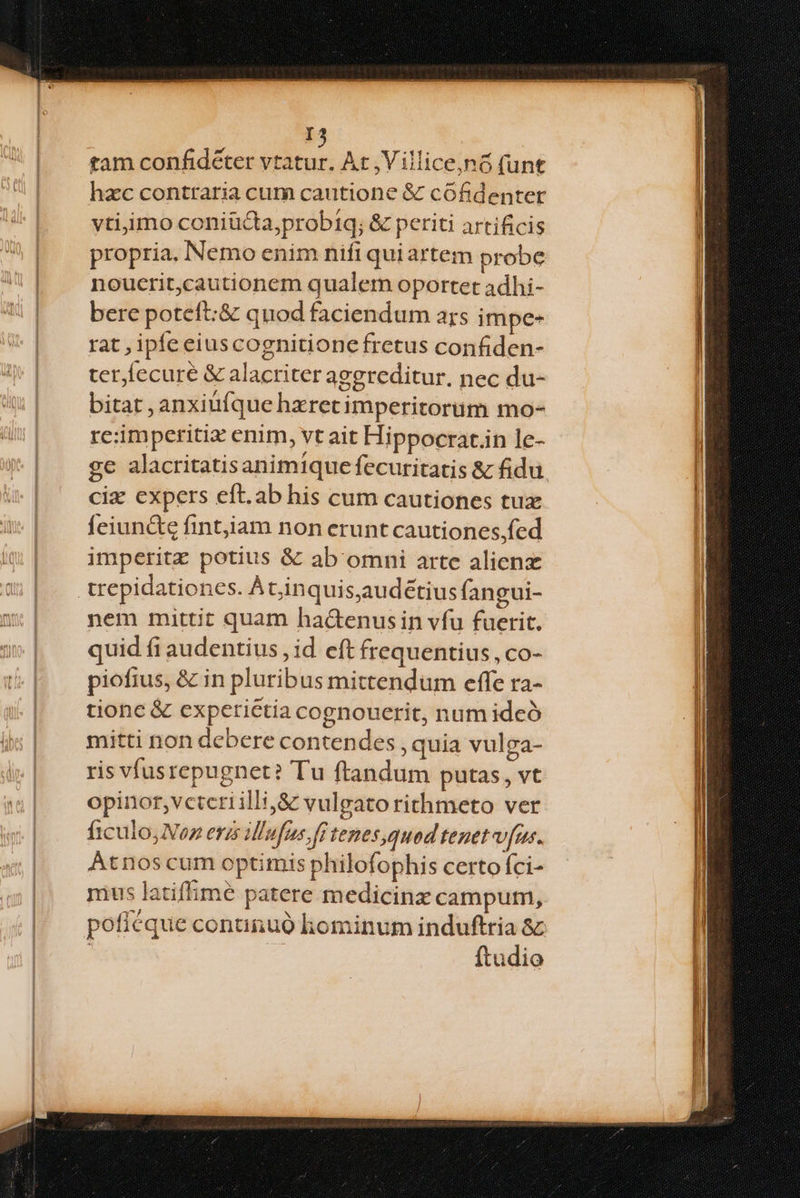 tam confidéter T ud At ,Villice,nó (unt hzc contraria cum cautione & cófidenter vtijimo coniüGta;probiq; & periti artificis propria. Nemo enim nifi quiartem probe noucrit,cautionem qualem oportet adhi- bere poteft:& quod faciendum ars impe- rat , ipfeeiuscognitionefretus confiden- ter fecuré & alacriter aggreditur, nec du- bitat , anxiüfque hxretimperitorum mo- re:imperitiz enim, vt ait Hippocrat.in le- ge alacritatisanimique fecuritatis & fidu ciz expers eft.ab his cum cautiones tux feiunctz fintjiam non erunt cautiones;fed imperitz potius & ab omni arte alien trepidationes. À t,inquis,audétius fangui- nem mittit quam hac&enusin vfu fuerit. quid fi audentius , id eft frequentius, co- piofius, & in pluribus mittendum effe ra- tione & experiétia cognouerit, num ideó mitti non debere contendes , quia vul ga- ris vfusrepugnet? Tu ftandum putas, vt opinor,vctcriilli,&z vulgato rithmeto ver ficulojVoz eras illufus fi tezesquod tenet v[us. Atnos cum optimis philofophis certo fci- mus latiffime patere medicinx campum, pofiéque conunuó hominum induftria 8c ftudio