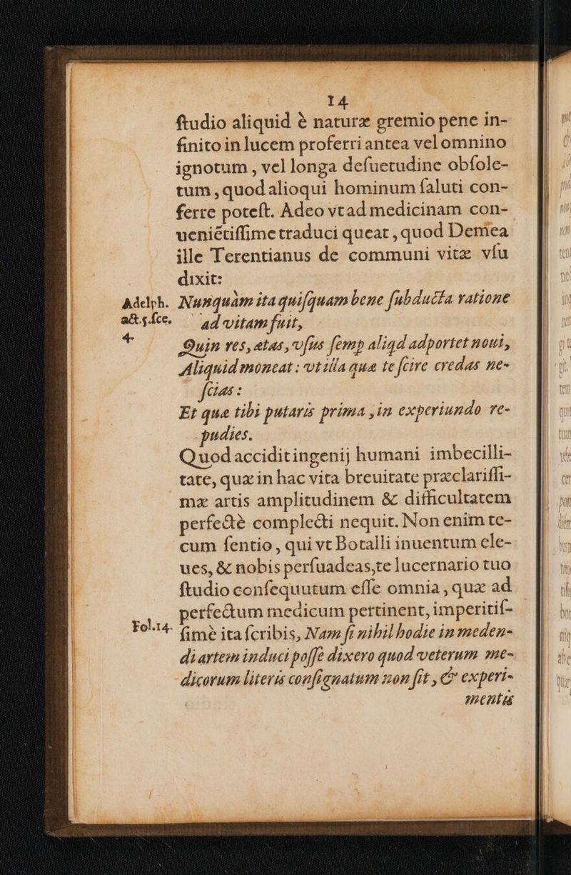 ftudio aliquid & naturz gremio pene in- finito inlucem proferriantea vel omnino ignotum , vel longa defuetudine obfole- tum ,quod alioqui hominum faluti con- ferre poteft. Adeo vtad medicinam con- ueniétiffime traduci queat , quod Demea ille Terentianus de communi vitz vfu dixit: Addyh. Nunquam itaqui[quam bene [ubducta ratione a&gÍce ^ ad oitamfuit, 4 : ! x Quin res, stas, vfus femp aliqa adportet noui, Aliquid moneat : vtilla qua te fcire credas ne- fees : Et qua tibi putaris prima ,in experiundo ve- pudies. Quodacciditingenij humani imbecilli- tate, qux in hac vita breuitate praclariffi- m artis amplitudinem & difficultatem perfe&à completi nequit. Non enim te- cum fentio , qui vt Botalli inuentum cle- ues, & nobis perfuadeas;te lucernario tuo ftudio confequutum effe omnia , qux ad Te perfedum medicum pertinent, imperitif- fime itaícribis, Nazz [t zibil bodie in meden- diartem induci poffe dixero quod veterum me- dicorum liters confienatum zon fit , C experi- | mont