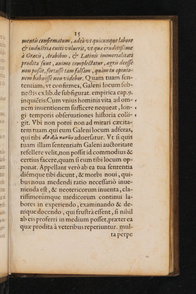 pam confirmatum , s vt quicumque labore Ó o ipdustria eniti voluerit, UE qua eri uditiffime 4 Grecis , Arabibus , c Latinis imamortalitati prodita. fs Lut , ABIPIO complecfatur , eris deeffe non pofi, fortaffe tam falfama , quam tu opinio- nem babuiffe non videbar. Quam tuam fen- tentiam; vt confirmes, Galeii locum fub- ne&is cxlib.de (ubfigurat. empirica cap.9. inquiétis:Cum vnius hominis vita ad om- nem inuentionem fufficete nequeat ,lon- gi temporis obferuationes hiftoria colii- git. Vbi non potui. non ad mitari cxcita- tem tuam, qui eum Galenilocum adferas, qui tibi elis dix zac&p aduerfatur. Vt fiquis tuam illam fententiatm Galeni auctoritate refellere velit,non poffit id commodius & certius facere,quam f eumtibilocum op- ; ponat. Appellant veró ab ea tua fententia .diémque tibi dicunt , & morbi noui , qui- busnoua medendi ratio neceffarió inue- nienda eft ,& neotericorum inuenta, cla- riffimorumque medicorum continui la- bores in experiendo, examinando & de- nique docendo , qui fruftrà effent , fi nihil ab eisproferri in medium poffet prater ea quz pr odita à veteribus reperiuntur. mul- ta perpe e e