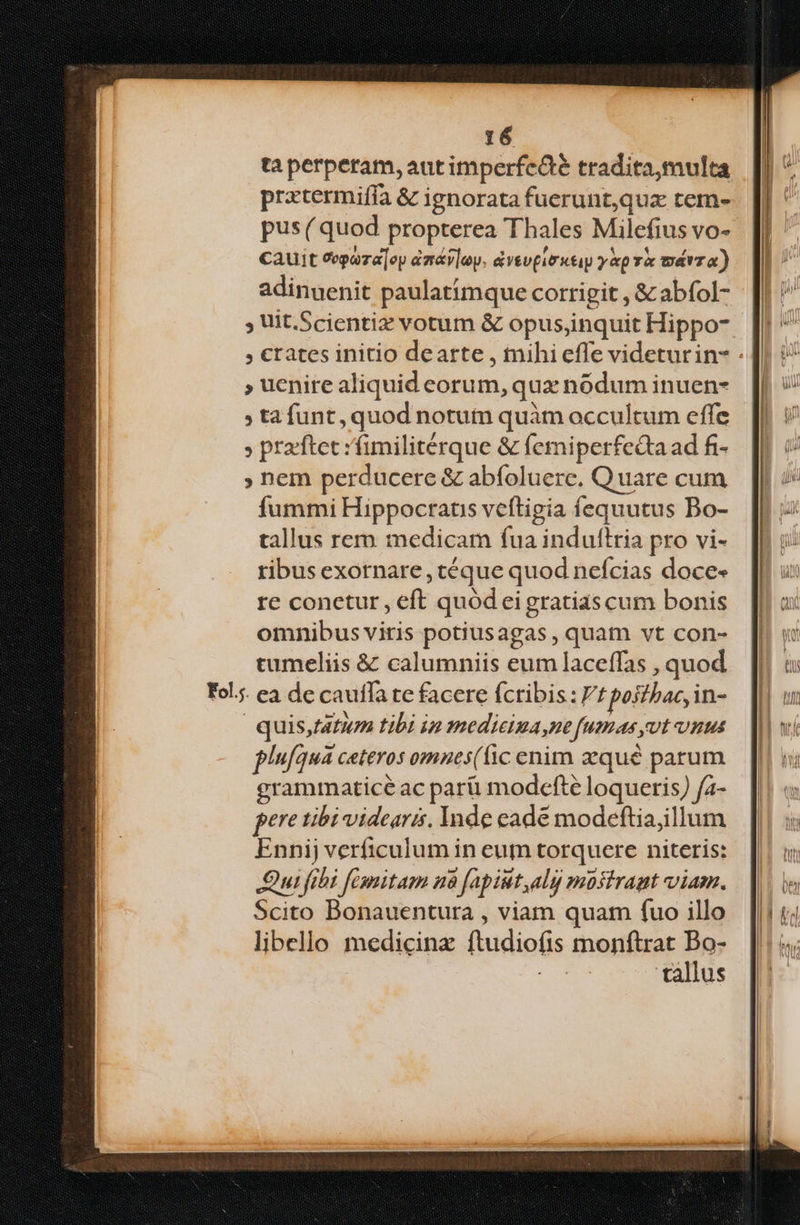taperperam,autimperfeáé tradita,multa pratermiffa &amp; ignorata fuerunt,quzx tem- pus( quod propterea Thales Milefius vo- cauit epaza]ey àmáv|oy. &amp;vevpirutap yp wárza) adinuyenit paulatimque corrigit , &amp; abfol- ; Uit.Scientiz votum &amp; opus,inquit Hippo- , €rates initio dearte , tnihi effe videturin- - » uenire aliquid corum, qux nódum inuen- » tafunt, quod notutn quàm occultum effe » prarftet :fimilitérque &amp; femiperfedta ad fi- ; hem perducere &amp; abfoluere. Quare cum fummi Hippocratis veftigia fequutus Bo- tallus remm medicam fua induftria pro vi- ribus exornare, téque quod nefcias doce- re conetur, eft quód eigratias cum bonis omnibus viris potiusagas , quam vt con- cumeliis &amp; calumniis eum laceffas , quod Fols. ea de caufla te facere fcribis: f poj//ac, in- quis,fatum tibi ip mmedieima,ne fumas ot unus plufqua ceteros omnes((ic enim aequé parum grammatice ac pari modcfte loqueris) fa- fere tibi videaris. Inde eade modeftiajillum Enni) verficulum in eum torquere niteris: Qui fibi fimitam n8 fapiut,alij mostrapt viam. Scito Bonauentura , viam quam fuo illo libello medicinz ftudiofis monftrat Bo- tallus