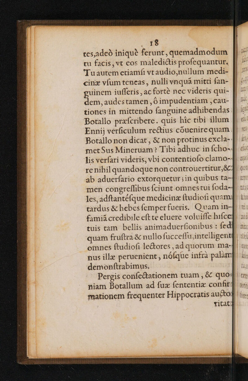 1$ ces,adeó inique ferunt, quemadmodum tu facis, vt cos maledictis profequantur. 'Tuautem etiamfi vtaudio,nullum medi- cinz víum teneas , nulli vnquà mitti fan- guinem iufferis , ac forté nec videris qui- dem, audes tamen , impudentiam , cau- tiones in mittendo fanguine adhibendas Botallo przfcribere. quis hic tibi illum Ennij verficulum rectius couenirequam met Sus Mineruam? Tibi adhuc in fcho- [| men congrellibus fciunt omnestui foda- les, adftantéfque medicinz ftudiofi quam. famiá credibile eft te eluere volviffe hifce tuis tam bellis animaduerfionibus : fed demonftrabimus. Pergis confe&ationem tuam , & quo: niam Botallum ad fux fententiz confit: mationem frequenter Hippocratis aucto titat: