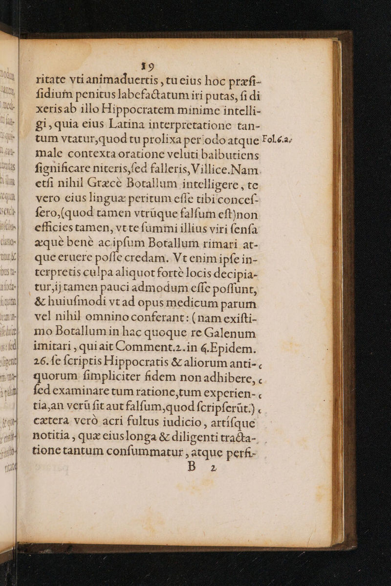 ritate vti animaduertis , tu eius hoc prafi- fidiuim penitus labefa&atum iri putas, fi di xerisab illo Hippocratem minime intelli- £1,quia eius Latina interpretatione tan- male contexta oratione veluti balbutieng ficnificare niteris,fed falleris,Villice.Nam. etfi nihil Grzcé Botallum intelligere , te vero cius lingux peritum efie tibi concef- fero,(quod tamen vtrüque falfum eft)non efficies tamen, vtte fummi illius viri (enía zqué bene acipfum Botallum rimari at- que eruere pofle credam. Vt enim ipfe in- terpretis culpa aliquotforte locis decipia- turjijtamen pauci admodum cffc poffunt, & huiufmodi vtad opus medicum parum vel nihil omninoconferant: ( nam exifti- mo Borallumin hac quoque re Galenum imitari ,quiait Comment.2.in &.Epidem. 26.1c Ícriptis Hippocratis & aliorum anti-, quorum fimpliciter fidem non adhibere, . Íed examinare tum ratione,tum experien- c tia;an verü fit aut falfum,quod fcripferüt:) « catera. vcró acri fultus iudicio, artí(que notitia , qux eiuslonga & diligenti trata-, Gonetantum confummatur , atque perfi- ^ 2
