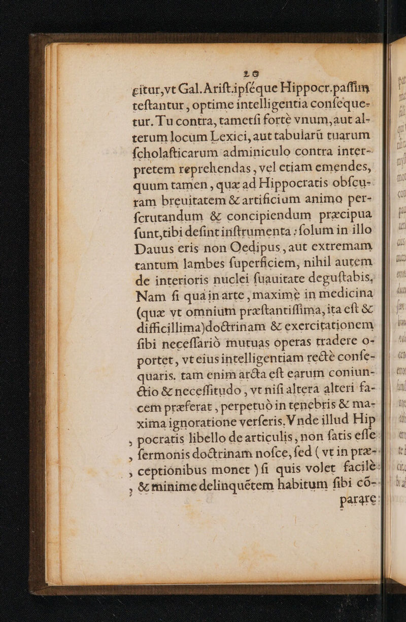 29 citur,vt Gal. Arift ipféque Hippocr.paffim teftantur , optime intelligentia confeque- tur. Tu contra, tametfi forté vnum,aut al- terum locüm Lexici, aut tabular tuarum fcholafticarum adminiculo contra inter- pretem reprehendas , vel etiam emendes, quum tamen , quz ad Hippocratis obícu- ram breuitatem & artificium animo per- fcrutandum & concipiendum pracipua funt,tibi defint irftrumenta : folum in illo Dauus eris non Oedipus , aut extremam tantum lambes fuperficiem, nihil autem de interioris nuclei fuauitate deguftabis, Nam fi quainarte , maxime in medicina (qux vt omnium praftantiffima, ita eft &c difficillima)do&rinam & exercitationem fibi neceffarió mutuas operas tradere o- portet, vteiusintelligentiam re&e confe- quaris. tam enim ar&ta eft earum coniun- ctio & neceffitudo , vt nifi altera alteri fa- cem praeferat , perpetuo in tenebris & ma- | xima ignoratione verferis, V nde illud Hip , pocratis libello de articulis , non fatis efle , fermonis doctrinam nofce, fed ( vt in prz-: |, ceptiónibus monet )fi quis volet facile: , & minime delinquétem habitum fibi có- parare