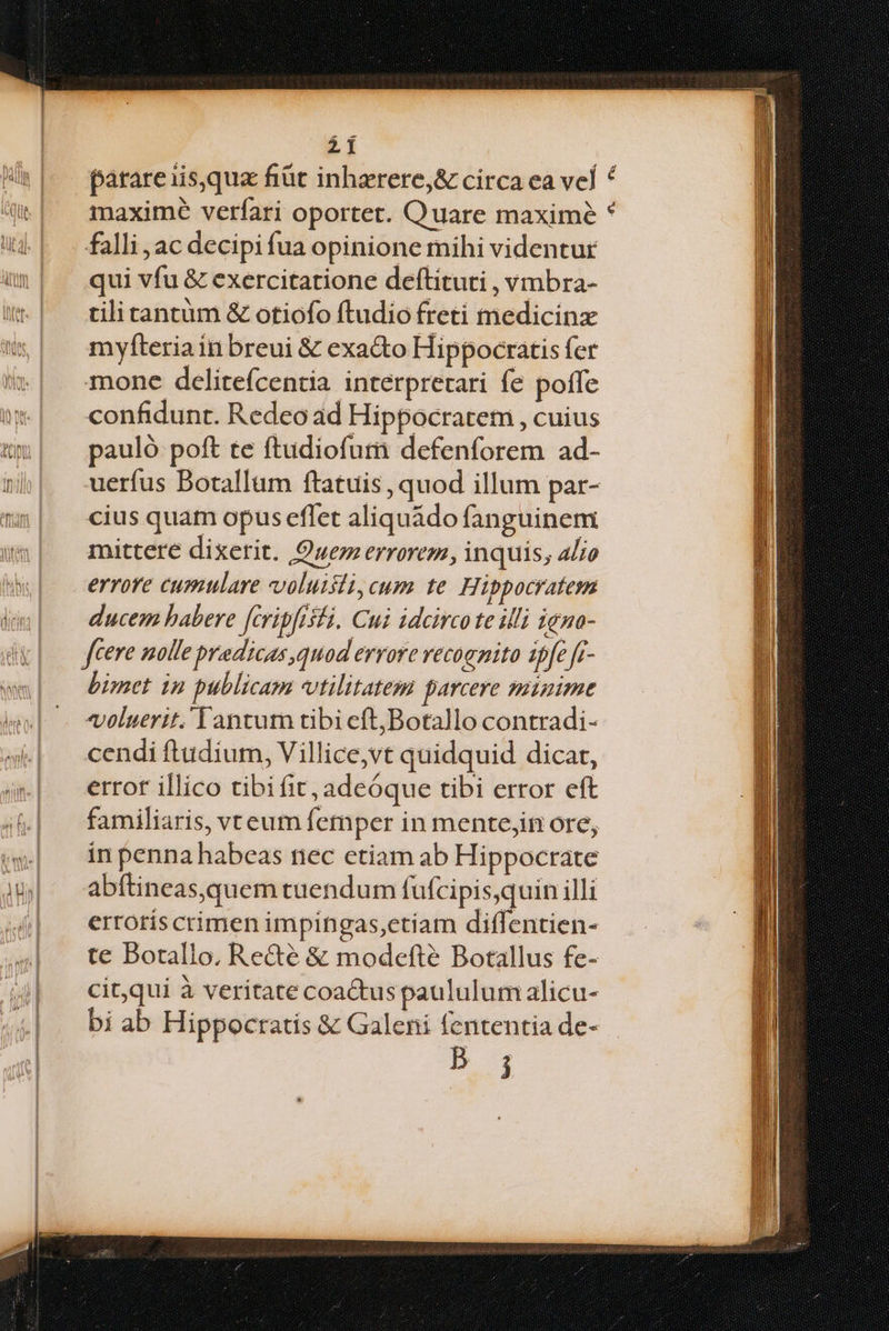 parare isqua fiüt inharere,& circa ea vel f maxime verfari oportet. Quare maxime * falli, ac decipi fua opinione mihi videntur qui vfu & exercitatione deftituti , vmbra- tilitantüm & otiofo ftudio freti medicinx myfteria inbreui & exacto Hippocratis fer mone delitefcentia interpretari fe poffe confidunt. Redeo ad Hippocratem , cuius pauló poft te ftudiofuti defenforem ad- uerfus Botallum ftatuis , quod illum par- cius quam opus effet aliquádo fanguinem mittere dixerit. Quem errorem, inquis, alio errore cumulare voluisti, cum te. Hippocratem ducem habere fcripfisti. Cui idcirco te illi igno- fcere nolle predicas quod errore vecoenito ipfe fr- bimet 1n publicam vtilitatem parcere minime voluerit. Tantum tibicft;Botallo contradi- cendi ftudium, Villice,vt quidquid dicar, error illico tibi fit, adeóque tibi error eft familiaris, vteum femper in mente;in ore, in penna habeas nec etiam ab Hippocrate abftineas,quem tuendum fufcipis,quin illi ertotís crimen impingas,ctiam diffentien- te Botallo, Recté & modefte Botallus fe- cit,qui à veritate coactus paululumalicu- bi ab Hippocratis & Galeni fententia de- B