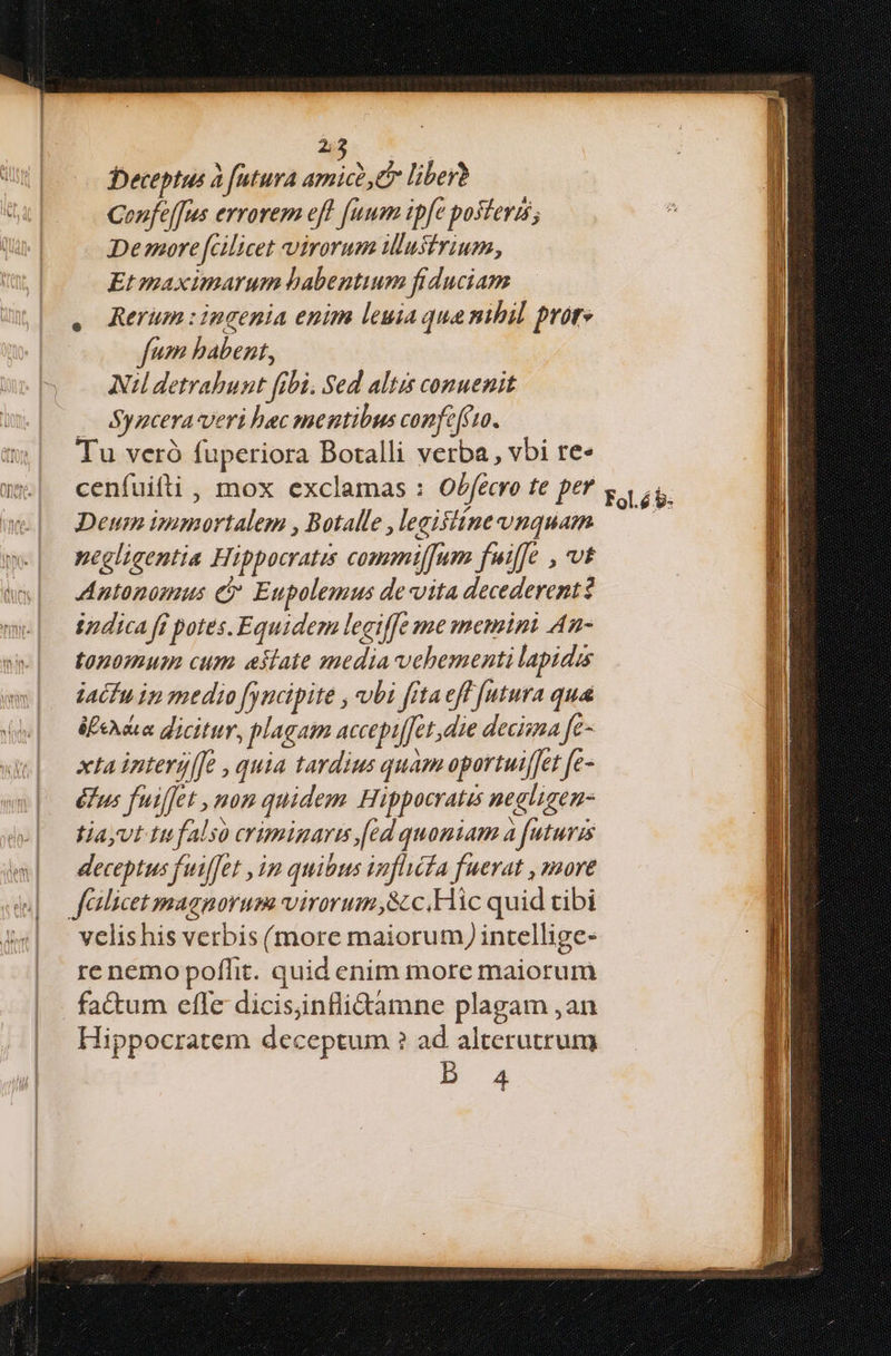Deceptus à [utura amico, liber? Cenfe[fus errorem eff [uum tpfe posteris; Demore[Gilicet virorum illustrium, Et maximarum habentium fiduciam Rerum : ingenia enim leuia qua nihil prore fum habent, Nil detrahunt fibi. Sed altis conuenit — Syncera veri bec mentibus confcfcto. Tu veró fuperiora Botalli verba, vbi re» Deum immortalem , Botalle , legifiine vnquam negligentia Hippocratis commiffum fuiffe , vt Antonomus e$ Eupolemus de vita decederentt iudica ff potes. Equidem legiffe me memini An- topomum cum aklate media vehementi lapidis iacfu ip medio fyncipite , vbi fitaeff [utura qua éfhdua dicitur, plagam accepifet die decima fe- xta interyl[e , quia tardius quam oportuiffet fe- éfus fuiffet , mom quidem Hippocratis negligen- tiayut Itf also crimigare [ed quoniam à futuris deceptus fuiffet , im quibus inflicfa fuerat , more flicet magnorum virorum 8c. Hic quid tibi velishis verbis (more maiorum) intellige- re nemo poffit. quid enim more maiorum . fa&um efle dicisinfliGamne plagam ,an Hippocratem deceptum ? ad alterutrum Pb 4