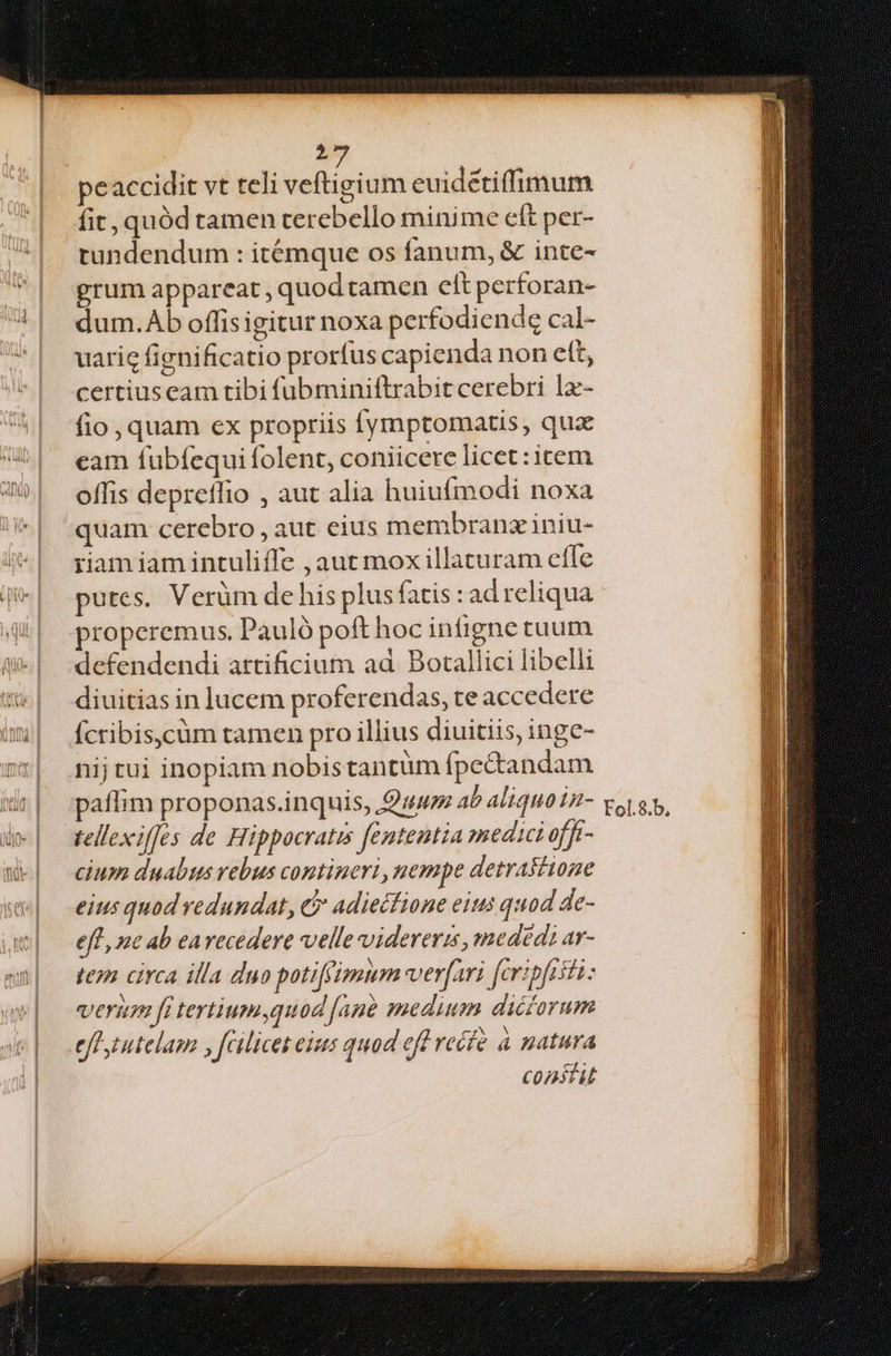 fit, quód tamen cerebello minime eft per- tundendum : itémque os fanum, & inte- grum appareat , quod tamen clt perforan- dum.Ab offis igitur noxa perfodiende cal- certiuseam tibi fubminiftrabit cerebri 1x- fio, quam ex propriis ymptomatis, qua eam fubfequi folent, coniicere licet :icem offis depreflio , aut alia huiufmodi noxa quam cerebro , aut eius membranz iniu- riam iam intuliffe ,aut mox illaturam effe putes. Verüm de his plus fatis : ad reliqua properemus, Pauló poft hoc infigne tuum defendendi artificium ad. Botallici libelli diuitias in lucem proferendas, te accedere Ícribis,cüm tamen pro illius diuitiis, inge- nij tui inopiam nobistantüm fpecandam paflim proponas.inquis, uu ab aliquo in- tellexifes de Hippocratis fententia medici offt- cium duabus vebus contineri, nempe detrastione eius quod vedundat, e adiectione eins quod de- eff, nc ab earecedere velle videreris, medédi ar- teo circa illa duo potiffimum ver[ari fcripftsti: verum ft tertium quod [ane medium dicorum effszutelam , fcilicet eius quod eff reéfé à natura Constit