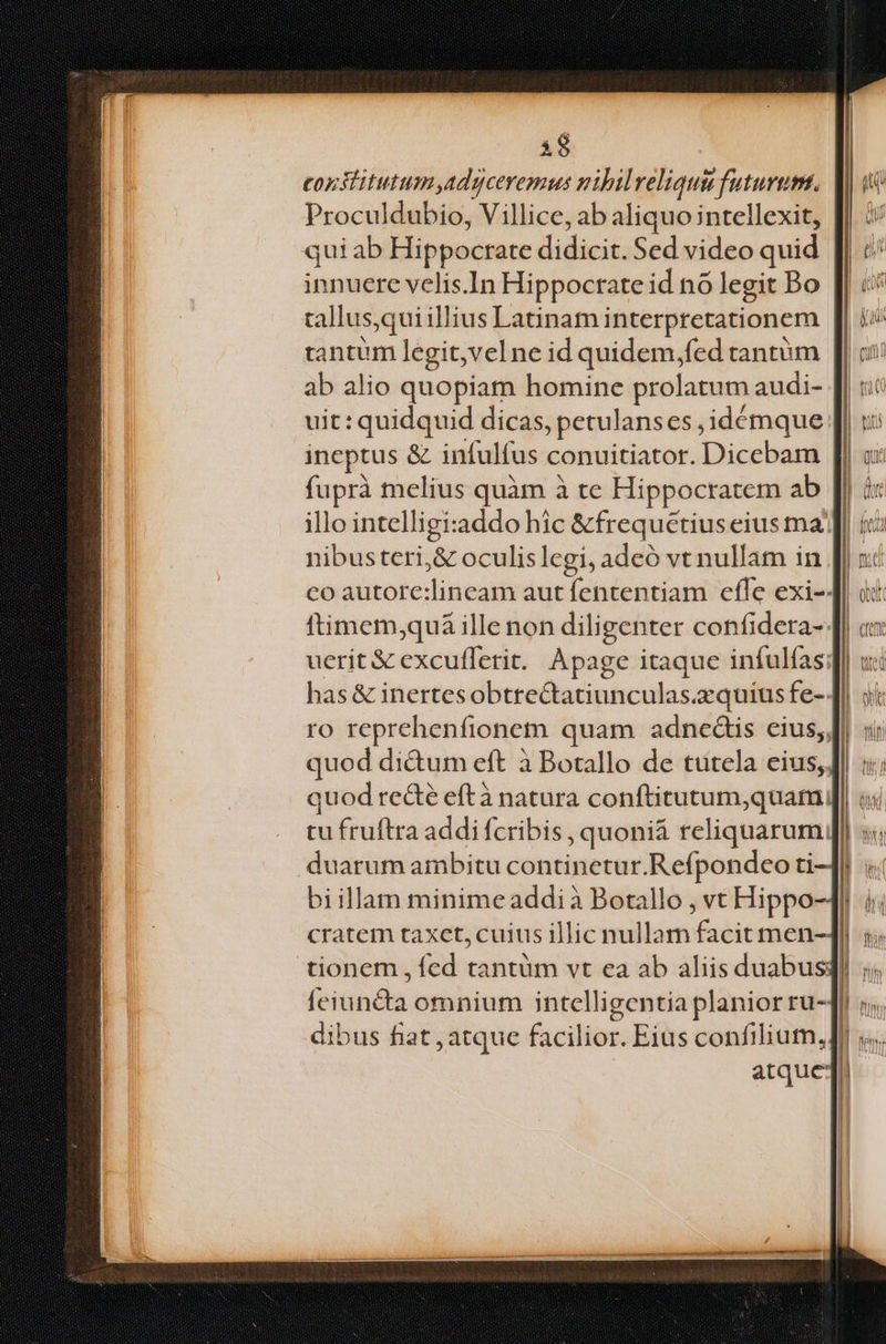 1$ eonslitutum,adgceremus uibilveliquu futurum. Proculdubio, Villice, ab aliquo intellexit, quiab Hippocrate didicit. Sed video quid innuere velis.In Hippocrate id nó legit Do tallus,qui illius Latinami interpretationem tantum legit,vel ne id quidem,fed tantüm ab alio quopiam homine prolatum audi- uit : quidquid dicas, petulanses ,idémque ineptus &amp; infulfus conuitiatot. Diceban fuprà melius quàm à te Hippocratem ab | illo intelligi:addo hic &amp;frequetius eius ma] nibusteri,&amp; oculislegi, adeó vt nullam in co aütore;lineamdáut lenfentíaneffewexim has &amp; inertesobtrectatiunculas. acquis fe-4 ro reprehenfionem quam adnceáis eius, Jf quod di&amp;um eft à Botallo de tutela cius; quod re&amp;é eftà natura conftitutum,quam; tu fruftra addi fcribis , quoniá reliquarum. m duarum ambitu continetur.Refpondeo ti-]l : biillam minime addi à Botallo , vt Hippo-1! . cratem taxet, cuius illic nullam facit men- fe junda omnium intelli gentia planior ru- dibus fiat atque facilior. Eius confilium, atque: