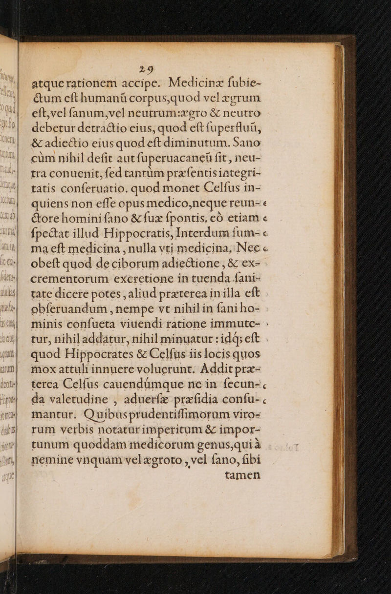 atque rationem accipe. Medicinz fubie- &um eft humanü corpus,quod vel xgrum eft,vel íanum,vel neutrum:rero & neutro debetur detra&io eius, quod eft fuperfluü, & adiectio eius quod eft diminutum. Sano cum nihil defit autfuperuacaneü fit , neu- tra conuenit, fed tantum prxfentisiategri- tatis conferuatio. quod monet Celfus in- quiens non effe opus medico,neque reun- « &ore homini fano & fux fpontis, có etiam « fpectat illud Hippocratis, Interdum fum- « ma eft medicina , nulla vti medicina, Nec « obett quod de ciborum adie&tione, & ex- crementorum excrctione in tuenda Íani- tate dicere potes , aliud prxterea in illa eft obferuandum , nempe vt nihilin fani ho- minis confueta viuendi ratione immute- : tur, nihil addatur, nihil minuatur : idq; eft quod Hippocrates & Celfus iis locis quos mox attuli innuere voluerunt. Addit prz- terea Celfus cauendümque nc in fecun- da valetudine , adueríz prafidia confu-. mantur. Quibusprudentiffimorum viro- rum verbis notaturimperitum & impor- tunum quoddam medicorum genus,qui à nemine vnquam vel xgroto , vel fano, fibi tamen