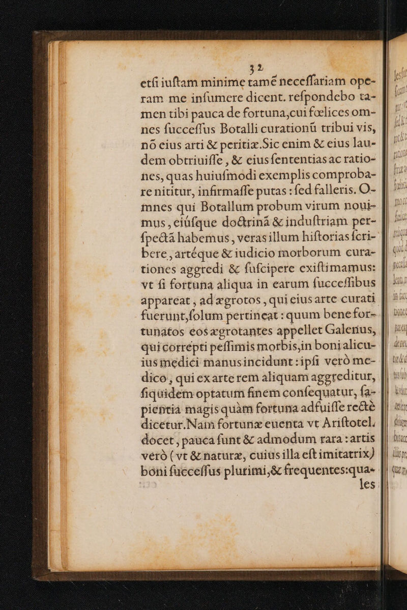 :) et iuftam minime nd neceffariam ope- ram me infumcre dicent. refpondebo ta- men tibi pauca de fortuna,cui foelices om- nes fucceffus Botalli curationü tribui vis, nó cius arti & peritix.Sic enim & eius lau- dem obtriuiffe , & eiusfententiasac ratio- nes, quas huiufmodi exemplis comproba- re nititur, infirmaffe putas : fed falleris. O- mnes qui Botallum probum virum nout- mus ,eiüfque do&riná & ináuftriam per- fpe&á habemus, verasillum hiftorias fcri- bere , artéque & iudicio morborum cura- tiones aggredi & fufcipere exiftimamus: vt fi fortuna aliqua in earum fucceffibus fuerunt, folum pertineat : quum benefor- tunatos eosagrotanres appellet Galerius, qui correpti peffimis morbisjin boni alicu- iusinedici manusincidunt:ipfi veró mc- dico, qui exarte rem aliquam aggreditur, fiquidem optatum finem confequatur, fa- pientia magisquàm fortuna adfuiffe re&é dicetur.Nat fortunx euenta vt Ariftotel, docet , pauca funt & admodum rara :artis veró ( vt & naturz, cuius illa eft imitatrix) boni fueceffus plurimi;& frequentes:qua- ! les
