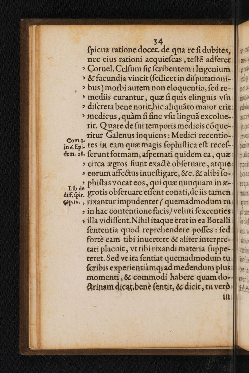fpicua ratione docet. de qua re fi dubites, nec cius rationi acquiefcas , teft adferet ? Cornel. Celfum fic fcribentem : Ingenium » & facundia vincit (fcilicet in difpurationi- » bus) morbi autem non eloquentia, fed re- mediis curantur, quz fiquis elinguis vfü rit. Quare defui temporis mediciscoque- os, HUE Galenus inquiens: Medici recentio- inéEp- £€5 i& cam quz tnagis fophiftica eft recef- dem. 3&. ferunt format, afpernati quidem ea , quz. » eorum affe&us inueftigare, &c. & alibi fo- m phiftas vocat eos, qui quz nunquam in z- ái foy. grotisobferuare effent conati, de iis tamen €pn. , rixanturimpudenter ( quemadmodum tui » in hac contentione facis) veluti fexcenties;: wt li Quoi) &tinam dicat. bene fentit, & dicit , tu veró: