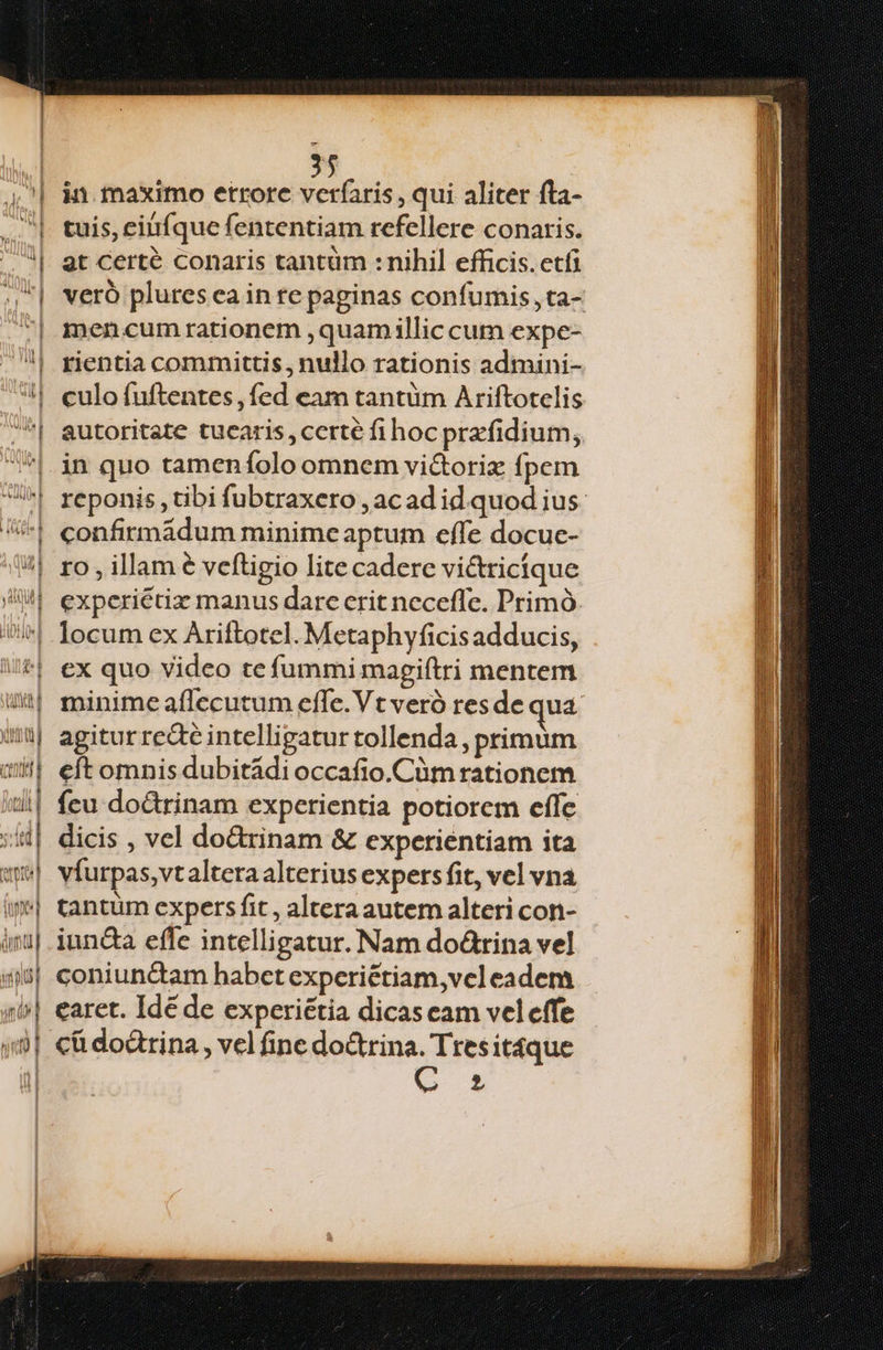 in maximo errore E PNE , qui aliter fta- tuis, einfque fententiam refellere conaris. 2t Certé conaris tantüm : nihil efficis. etfi veró plures ea in re paginas confumis,ta- men.cum rationem ,quamillic cum expe- rientia committis, nullo rationis adimini- culo fuftentes , fed eam tantüm Ariftotelis in quo tameníolo omnem vi&torix fpem confirmádum minime aptum effe docuc- ro , illam € veftigio lite cadere vi&tricíque experiétix manus dare crit neceffe. Primó. ex quo video te fummi magiftri mentem minime aflecutum effe. Vt veró resde qua. agitur re&é intelligatur tollenda , primum fcu doctrinam experientia potiorem effc dicis , vel dodrinam & experientiam ita tantüm expers fit , alteraautem alteri con- iunda effe intelligatur. Nam do&rina vel coniundam habet expceriétiam,vel eadem caret. Ide de experiétia dicas eam veleffe C 1