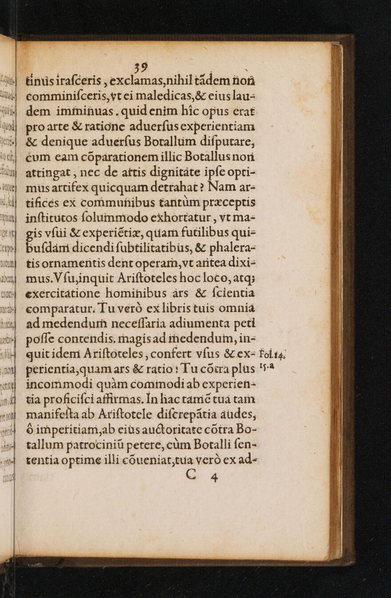 &niisirafceris ,exclamas,nihil tàdem nori comminifceris, yt ei maledicas,& eius lau- dem imínihuas. quid enim hic opus erat. proarte & ratione aduerfus experientiam & denique aduerfus Borallum difputare, cum eam cóparationem illic Botallus nori attingat , nec de attis dignitáte ipfe opri- mus artifex quicquam detrahat? Nam ar« tifices ex comrimuhibus tantum przceptis inftitutos folummodo exhortatur , vt ma« gis vfüi & experiétiz, quam futilibus qui- bufdám dicendi fubtilitatibus, & phalera- tisornamentis dent operar, vt aritea dixi- mus.V fujinqüit Ariftoteles hocloco, atq; exercitatione homihibus àrs & ícientia comparatur, Tu veró ex libris tuis omnia ad medendurh neceffaria adiumenta peti poffe conrendis. rnagisad medendum, in- incommodi quàm cominodiab experien- tia proficifci atfirmas.Ín liac tame tua tam manifeíta ab Ariftotele diferepátia audes; ó impetitiatri;ab eiüs auctoritate cotra Bo- tallum patrociniü petere, cüm Botalli fen- tentia optime illi cóueniat;tuia veró ex ad- C 4