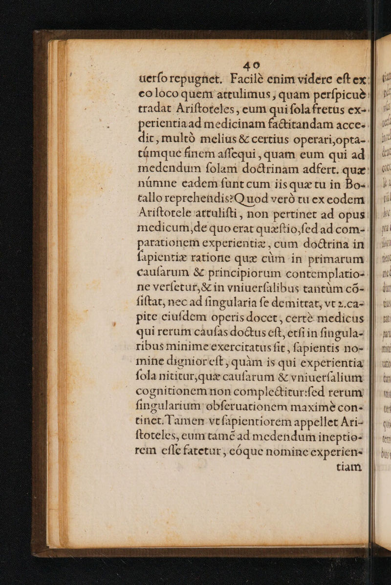 uerforepugnet. Facilé enim videre eft ex; colocoquem attulimus , quam perfpicué: tradat Ariftoteles, eum qui folafretus ex-. perientiaad medicinam fa&itandam acce. dic, multó melius & certius operari,opta- támque finem affequi , quam eum qui ad medendum folam do&rinam adfert. quz: nümne eadem funt cum iisquztu in Bo« tallo reprehendis?Q uod veró tu ex eodem Ariftotcle attulifti , non pertinet ad opus medicum,de quo erat quxftio;fed ad com- parationem experientiz, cum doctrina in fapientiz ratione quz cüm in primarum caufarum & principiorum contemplatio- ne veríetur,& in vniuerfalibus tantüm có- fita, nec ad fingularia fe demittat, vt 2.ca- pite ciufdem operis docet, cert? medicus qui rerum caufas doctus eft, erfiin fingula- ribus minime exercitatus fit , fapientis no- mine dignioreft, quàm is qui experientia fola nititur,qux caufarum & vniuetfalium cognitionem nion comple&itur:fed rerum fingularium: obferuationem maximé con: tinct, Tamen vt(apientiorem appellet Ari- ftoteles, eum taméad medendum ineptio- rem efle fatetur, cóque nominc experien- tiam